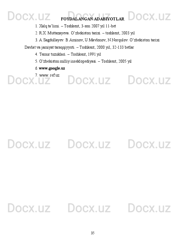 FOYDALANGAN ADABIYOTLAR
1. Xalq ta’limi. – Toshkent, 3-son 2007 yil 11-bet 
2. R.X. Muttazayeva. O’zbekiston tarixi. – toshkent, 2003 yil 
3. A.Sagdullayev. B.Aminov, U.Mavlonov, N.Norqulov. O’zbekiston tarixi:
Davlat va jamiyat taraqqiyyoti. – Toshkent, 2000 yil, 32-133 betlar 
4. Temur tuzuklari. – Toshkent, 1991 yil 
5. O’zbekiston milliy inseklopediyasi. – Toshkent, 2005 yil 
6.  www.google.uz 
7. www. ref.uz
35 