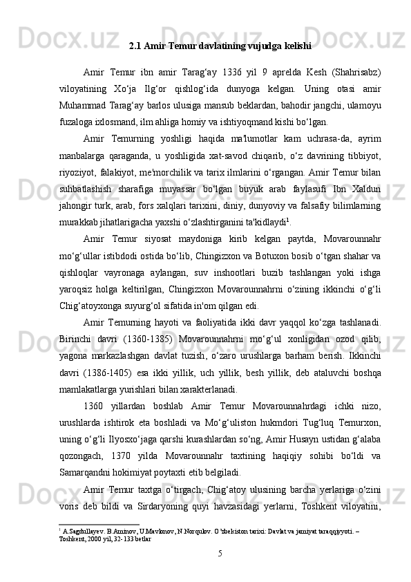 2.1 Amir Temur davlatining vujudga kelishi
Amir   Temur   ibn   amir   Tarag‘ay   1336   yil   9   aprelda   Kesh   (Shahrisabz)
viloyatining   Xo‘ja   Ilg‘or   qishlog‘ida   dunyoga   kelgan.   Uning   otasi   amir
Muhammad Tarag‘ay barlos ulusiga mansub beklardan, bahodir jangchi, ulamoyu
fuzaloga ixlosmand, ilm ahliga homiy va ishtiyoqmand kishi bo‘lgan.
Amir   Temurning   yoshligi   haqida   ma'lumotlar   kam   uchrasa-da,   ayrim
manbalarga   qaraganda,   u   yoshligida   xat-savod   chiqarib,   o‘z   davrining   tibbiyot,
riyoziyot, falakiyot, me'morchilik va tarix ilmlarini o‘rgangan. Amir Temur bilan
suhbatlashish   sharafiga   muyassar   bo‘lgan   buyuk   arab   faylasufi   Ibn   Xaldun
jahongir turk, arab, fors xalqlari tarixini, diniy, dunyoviy va falsafiy bilimlarning
murakkab jihatlarigacha yaxshi o‘zlashtirganini ta'kidlaydi 1
.
Amir   Temur   siyosat   maydoniga   kirib   kelgan   paytda,   Movarounnahr
mo‘g‘ullar istibdodi ostida bo‘lib, Chingizxon va Botuxon bosib o‘tgan shahar va
qishloqlar   vayronaga   aylangan,   suv   inshootlari   buzib   tashlangan   yoki   ishga
yaroqsiz   holga   keltirilgan,   Chingizxon   Movarounnahrni   o‘zining   ikkinchi   o‘g‘li
Chig‘atoyxonga suyurg‘ol sifatida in'om qilgan edi.
Amir   Temurning   hayoti   va   faoliyatida   ikki   davr   yaqqol   ko ‘ zga   tashlanadi .
Birinchi   davri   (1360-1385)   Movarounnahrni   mo ‘ g ‘ ul   xonligidan   ozod   qilib ,
yagona   markazlashgan   davlat   tuzish ,   o ‘ zaro   urushlarga   barham   berish .   Ikkinchi
davri   (1386-1405)   esa   ikki   yillik ,   uch   yillik ,   besh   yillik ,   deb   ataluvchi   boshqa
mamlakatlarga   yurishlari   bilan   xarakterlanadi .
1360   yillardan   boshlab   Amir   Temur   Movarounnahrdagi   ichki   nizo,
urushlarda   ishtirok   eta   boshladi   va   Mo‘g‘uliston   hukmdori   Tug‘luq   Temurxon,
uning o‘g‘li Ilyosxo‘jaga qarshi kurashlardan so‘ng, Amir Husayn ustidan g‘alaba
qozongach,   1370   yilda   Movarounnahr   taxtining   haqiqiy   sohibi   bo‘ldi   va
Samarqandni hokimiyat poytaxti etib belgiladi.
Amir   Temur   taxtga   o‘tirgach,   Chig‘atoy   ulusining   barcha   yerlariga   o‘zini
voris   deb   bildi   va   Sirdaryoning   quyi   havzasidagi   yerlarni,   Toshkent   viloyatini,
1
  A.Sagdullayev. B.Aminov, U.Mavlonov, N.Norqulov. O’zbekiston tarixi: Davlat va jamiyat taraqqiyyoti. – 
Toshkent, 2000 yil, 32-133 betlar
5 