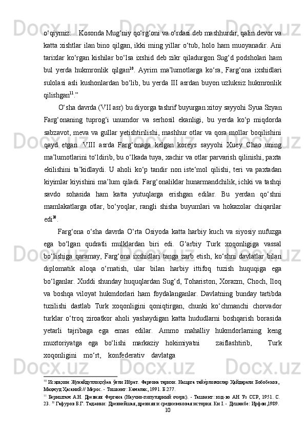 10o‘qiymiz:   ...Kosonda   Mug‘niy   qo‘rg‘oni   va   o‘rdasi   deb   mashhurdir,   qalin   devor   va
katta xishtlar ilan bino qilgan, ikki ming yillar o‘tub, holo ham  muoyanadir. Ani
tarixlar   ko‘rgan   kishilar   bo‘lsa   ixshid   deb   zikr   qiladurgon   Sug‘d   podsholari   ham
bul   yerda   hukmronlik   qilgan 10
.   Ayrim   ma’lumotlarga   ko‘ra,   Farg‘ona   ixshidlari
sulolasi  asli kushonlardan bo‘lib, bu yerda III asrdan buyon uzluksiz hukmronlik
qilishgan 11
.”
O‘sha   davrda   (VII   asr)   bu   diyorga   tashrif   buyurgan   xitoy   sayyohi Syua   Szyan
Farg‘onaning   tuprog‘i   unumdor   va   serhosil   ekanligi,   bu   yerda   ko‘p   miqdorda
sabzavot,  meva va gullar  yetishtirilishi,  mashhur  otlar  va qora mollar  boqilishini
qayd   etgan.   VIII   asrda   Farg‘onaga   kelgan   koreys   sayyohi   Xuey   Chao   uning
ma’lumotlarini to‘ldirib, bu o‘lkada tuya, xachir va otlar parvarish qilinishi, paxta
ekilishini   ta’kidlaydi.   U   aholi   ko‘p   tandir   non   iste‘mol   qilishi,   teri   va   paxtadan
kiyimlar kiyishini ma’lum qiladi. Farg‘onaliklar hunarmandchilik, ichki va tashqi
savdo   sohasida   ham   katta   yutuqlarga   erishgan   edilar.   Bu   yerdan   qo‘shni
mamlakatlarga   otlar,   bo‘yoqlar,   rangli   shisha   buyumlari   va   hokazolar   chiqarilar
edi 30
.
Farg‘ona   o‘sha   davrda   O‘rta   Osiyoda   katta   harbiy   kuch   va   siyosiy   nufuzga
ega   bo‘lgan   qudratli   mulklardan   biri   edi.   G‘arbiy   Turk   xoqonligiga   vassal
bo‘lishiga   qaramay,   Farg‘ona   ixshidlari   tanga   zarb   etish,   ko‘shni   davlatlar   bilan
diplomatik   aloqa   o‘rnatish,   ular   bilan   harbiy   ittifoq   tuzish   huquqiga   ega
bo‘lganlar. Xuddi  shunday  huquqlardan  Sug‘d, Tohariston,  Xorazm,  Choch, Iloq
va   boshqa   viloyat   hukmdorlari   ham   foydalanganlar.   Davlatning   bunday   tartibda
tuzilishi   dastlab   Turk   xoqonligini   qoniqtirgan,   chunki   ko‘chmanchi   chorvador
turklar   o‘troq   ziroatkor   aholi   yashaydigan   katta   hududlarni   boshqarish   borasida
yetarli   tajribaga   ega   emas   edilar.   Ammo   mahalliy   hukmdorlarning   keng
muxtoriyatga   ega   bo‘lishi   markaziy   hokimiyatni     zaiflashtirib,     Turk
xoqonligini     mo‘rt,     konfederativ     davlatga
10
  Иcҳоқхон Жунайдуллоҳхўжа ўғли Ибрат. Фарғона тарихи. Нашрга тайе?рловчилар Ҳайдарали Бобобеков,
Маҳмуд Ҳасаний // Мерос. - Тошкент: Камалак, 1991. Б.277.
11
  Бернштам   А.Н.   Древняя   Фергана   (Научно-популярный   очерк).   -   Ташкент:   изд-во   АН   Уз   ССР,   1951.   С.
23.  30
 Гафуров Б.Г. Таджики: Древнейшая, древняя и средневековая история. Кн I. - Душанбе: Ирфон,1989. 