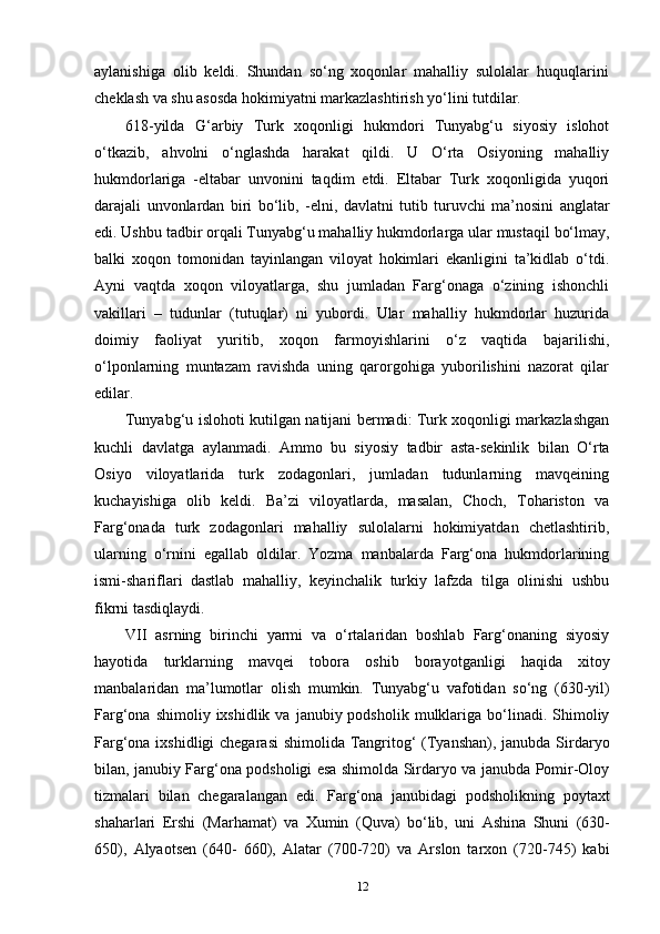 12aylanishiga   olib   keldi.   Shundan   so‘ng   xoqonlar   mahalliy   sulolalar   huquqlarini
cheklash va shu asosda hokimiyatni markazlashtirish yo‘lini tutdilar.
618-yilda   G‘arbiy   Turk   xoqonligi   hukmdori   Tunyabg‘u   siyosiy   islohot
o‘tkazib,   ahvolni   o‘nglashda   harakat   qildi.   U   O‘rta   Osiyoning   mahalliy
hukmdorlariga   -eltabar   unvonini   taqdim   etdi.   Eltabar   Turk   xoqonligida   yuqori
darajali   unvonlardan   biri   bo‘lib,   -elni,   davlatni   tutib   turuvchi   ma’nosini   anglatar
edi. Ushbu   tadbir   orqali   Tunyabg‘u   mahalliy   hukmdorlarga   ular   mustaqil   bo‘lmay,
balki   xoqon   tomonidan   tayinlangan   viloyat   hokimlari   ekanligini   ta’kidlab   o‘tdi.
Ayni   vaqtda   xoqon   viloyatlarga,   shu   jumladan   Farg‘onaga   o‘zining   ishonchli
vakillari   –   tudunlar   (tutuqlar)   ni   yubordi.   Ular   mahalliy   hukmdorlar   huzurida
doimiy   faoliyat   yuritib,   xoqon   farmoyishlarini   o‘z   vaqtida   bajarilishi,
o‘lponlarning   muntazam   ravishda   uning   qarorgohiga   yuborilishini   nazorat   qilar
edilar.
Tunyabg‘u islohoti kutilgan natijani bermadi: Turk xoqonligi markazlashgan
kuchli   davlatga   aylanmadi.   Ammo   bu   siyosiy   tadbir   asta-sekinlik   bilan   O‘rta
Osiyo   viloyatlarida   turk   zodagonlari,   jumladan   tudunlarning   mavqeining
kuchayishiga   olib   keldi.   Ba’zi   viloyatlarda,   masalan,   Choch,   Tohariston   va
Farg‘onada   turk   zodagonlari   mahalliy   sulolalarni   hokimiyatdan   chetlashtirib,
ularning   o‘rnini   egallab   oldilar.   Yozma   manbalarda   Farg‘ona   hukmdorlarining
ismi-shariflari   dastlab   mahalliy,   keyinchalik   turkiy   lafzda   tilga   olinishi   ushbu
fikrni tasdiqlaydi.
VII   asrning   birinchi   yarmi   va   o‘rtalaridan   boshlab   Farg‘onaning   siyosiy
hayotida   turklarning   mavqei   tobora   oshib   borayotganligi   haqida   xitoy
manbalaridan   ma’lumotlar   olish   mumkin.   Tunyabg‘u   vafotidan   so‘ng   (630-yil)
Farg‘ona   shimoliy ixshidlik  va  janubiy podsholik  mulklariga bo‘linadi. Shimoliy
Farg‘ona ixshidligi  chegarasi  shimolida Tangritog‘ (Tyanshan), janubda Sirdaryo
bilan, janubiy Farg‘ona podsholigi esa shimolda Sirdaryo va janubda Pomir-Oloy
tizmalari   bilan   chegaralangan   edi.   Farg‘ona   janubidagi   podsholikning   poytaxt
shaharlari   Ershi   (Marhamat)   va   Xumin   (Quva)   bo‘lib,   uni   Ashina   Shuni   (630-
650),   Alyaotsen   (640-   660),   Alatar   (700-720)   va   Arslon   tarxon   (720-745)   kabi 