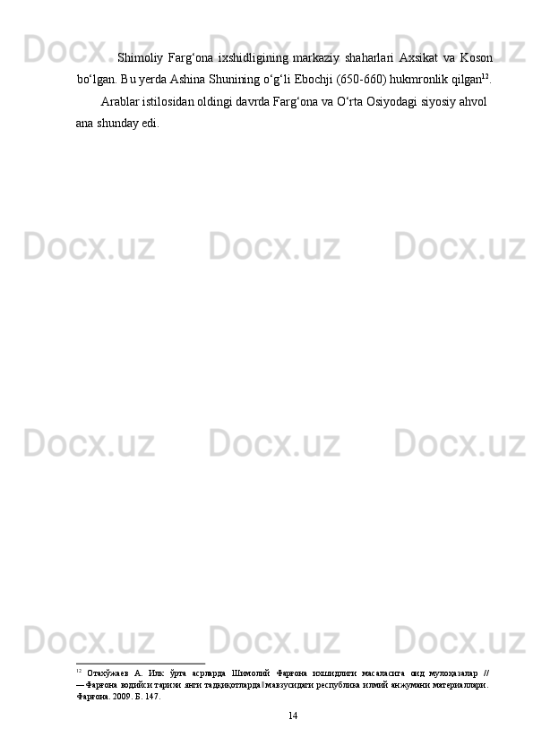 14Shimoliy   Farg‘ona   ixshidligining   markaziy   shaharlari   Axsikat   va   Koson
bo‘lgan.   Bu   yerda   Ashina   Shunining   o‘g‘li   Ebochji   (650-660)   hukmronlik   qilgan 12
.
Arablar istilosidan oldingi davrda Farg‘ona va O‘rta Osiyodagi siyosiy ahvol 
ana shunday edi.
12
  Отахўжаев   А.   Илк   ўрта   асрларда   Шимолий   Фарғона   ихшидлиги   масаласига   оид   мулоҳазалар   //
―Фарғона водийси  тарихи  янги  тадқиқотларда  мавзусидаги  республика илмий анжумани материаллари.‖
Фарғона. 2009. Б. 147. 