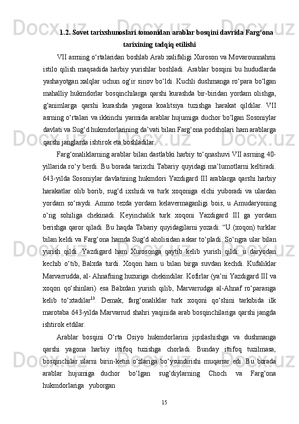 151.2. Sovet   tarixshunoslari   tomonidan   arablar   bosqini   davrida   Farg‘ona
tarixining tadqiq etilishi
VII asrning o‘rtalaridan boshlab Arab xalifaligi Xuroson va Movarounnahrni
istilo   qilish   maqsadida   harbiy   yurishlar   boshladi.   Arablar   bosqini   bu   hududlarda
yashayotgan xalqlar uchun og‘ir sinov bo‘ldi. Kuchli dushmanga ro‘para bo‘lgan
mahalliy   hukmdorlar   bosqinchilarga   qarshi   kurashda   bir-biridan   yordam   olishga,
g‘animlarga   qarshi   kurashda   yagona   koalitsiya   tuzishga   harakat   qildilar.   VII
asrning o‘rtalari   va   ikkinchi   yarmida   arablar   hujumiga   duchor   bo‘lgan   Sosoniylar
davlati   va Sug‘d hukmdorlarining da’vati bilan Farg‘ona podsholari ham arablarga
qarshi janglarda ishtirok eta boshladilar.
Farg‘onaliklarning arablar bilan dastlabki harbiy to‘qnashuvi VII asrning 40-
yillarida ro‘y berdi. Bu borada tarixchi Tabariy quyidagi  ma’lumotlarni keltiradi.
643-yilda Sosoniylar  davlatining hukmdori  Yazdigard III  arablarga qarshi  harbiy
harakatlar   olib   borib,   sug‘d   ixshidi   va   turk   xoqoniga   elchi   yuboradi   va   ulardan
yordam   so‘raydi.   Ammo   tezda   yordam   kelavermaganligi   bois,   u   Amudaryoning
o‘ng   sohiliga   chekinadi.   Keyinchalik   turk   xoqoni   Yazdigard   III   ga   yordam
berishga qaror   qiladi.   Bu   haqda   Tabariy   quyidagilarni   yozadi: “U   (xoqon)   turklar
bilan   keldi va   Farg‘ona   hamda   Sug‘d   aholisidan   askar   to‘pladi.   So‘ngra   ular   bilan
yurish   qildi.   Yazdigard   ham   Xurosonga   qaytib   kelib   yurish   qildi:   u   daryodan
kechib   o‘tib,   Balxda   turdi.   Xoqon   ham   u   bilan   birga   suvdan   kechdi.   Kufaliklar
Marvarrudda,   al- Ahnafning   huzuriga   chekindilar.   Kofirlar   (ya’ni   Yazdigard   III   va
xoqon   qo‘shinlari)   esa   Balxdan   yurish   qilib,   Marvarrudga   al-Ahnaf   ro‘parasiga
kelib   to‘xtadilar 13
.   Demak,   farg‘onaliklar   turk   xoqoni   qo‘shini   tarkibida   ilk
marotaba 643-yilda Marvarrud shahri yaqinida arab bosqinchilariga qarshi jangda
ishtirok etdilar.
Arablar   bosqini   O‘rta   Osiyo   hukmdorlarini   jipslashishga   va   dushmanga
qarshi   yagona   harbiy   ittifoq   tuzishga   chorladi.   Bunday   ittifoq   tuzilmasa,
bosqinchilar   ularni   birin-ketin   o‘zlariga   bo‘ysundirishi   muqarrar   edi.   Bu   borada
arablar   hujumiga   duchor  bo‘lgan	  sug‘diylarning	  Choch	  va	  Farg‘ona
hukmdorlariga	
  yuborgan 