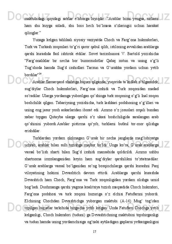 17maktubidagi   quyidagi   satrlar   e’tiborga   loyiqdir:   “Arablar   bizni   yengsa,   sizlarni
ham   shu   kuyga   soladi,   shu   bois   hech   bo‘lmasa   o‘zlaringiz   uchun   harakat
qilinglar.”
Yuzaga   kelgan   tahlikali   siyosiy   vaziyatda   Choch   va   Farg‘ona   hukmdorlari,
Turk va Turkash xoqonlari to‘g‘ri qaror qabul qilib, istiloning avvalidan arablarga
qarshi   kurashda   faol   ishtirok   etdilar.   Sovet   tarixshunosi   V.   Bartold   yozishicha
“Farg‘onaliklar   bir   necha   bor   buxorxudotlar   Qabaj   xotun   va   uning   o‘g‘li
Tug‘shoda   hamda   Sug‘d   ixshidlari   Tarxun   va   G‘urakka   yordam   uchun   yetib
bordilar” 14
.
Arablar   Samarqand   shahriga   hujum   qilganda,   yuqorida   ta’kidlab   o‘tilganidek,
sug‘diylar   Choch   hukmdorlari,   Farg‘ona   ixshidi   va   Turk   xoqonidan   madad
so‘radilar. Ularga yordamga yuborilgan qo‘shinga turk xoqoning o‘g‘li Inal xoqon
boshchilik   qilgan.   Tabariyning   yozishicha,   turk   lashkari   podshoning   o‘g‘illari   va
uning   eng   jasur   yosh   askarlaridan   iborat   edi.   Ammo   o‘z   josuslari   orqali   bundan
xabar   topgan   Qutayba   ularga   qarshi   o‘z   ukasi   boshchiligida   saralangan   arab
qo‘shinini   yubordi.Arablar   pistirma   qo‘yib,   turklarni   butkul   tor-mor   qilishga
erishdilar.
Turklardan   yordam   ololmagan   G‘urak   bir   necha   janglarda   mag‘lubiyatga
uchrab,   arablar   bilan   sulh   tuzishga   majbur   bo‘ldi.   Unga   ko‘ra,   G‘urak   arablarga
vassal   bo‘lish   sharti   bilan   Sug‘d   ixshidi   mansabida   qoldirildi.   Ammo   ushbu
shartnoma   imzolanganidan   keyin   ham   sug‘diylar   qarshilikni   to‘xtatmadilar.
G‘urak   arablarga   vassal   bo‘lganidan   so‘ng   bosqinchilarga   qarshi   kurashni   Panj
viloyatining   hokimi   Devashtich   davom   ettirdi.   Arablarga   qarshi   kurashda
Devashtich   ham   Choch,   Farg‘ona   va   Turk   xoqonligidan   yordam   olishga   umid
bog‘ladi.   Dushmanga qarshi yagona   koalitsiya   tuzish maqsadida Choch hukmdori,
Farg‘ona   podshosi   va   turk   xoqoni   huzuriga   o‘z   elchisi   Fatufarnni   yubordi.
Elchining   Chochdan   Devashtichga   yuborgan   maktubi   (A-14)   Mug‘   tog‘idan
topilgan   hujjatlar   tarkibida   bizgacha   yetib   kelgan.   Unda   Fatufarn   Chochga   yetib
kelganligi, Choch hukmdori (tuduni) ga Devashtichning maktubini topshirganligi
va tudun hamda uning yordamchisiga   og‘zaki   aytiladigan   gaplarni   yetkazganligini 