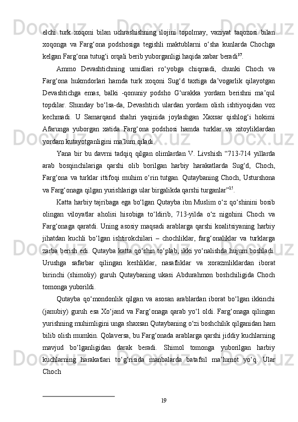 19elchi   turk   xoqoni   bilan   uchrashishning   ilojini   topolmay,   vaziyat   taqozosi   bilan
xoqonga   va   Farg‘ona   podshosiga   tegishli   maktublarni   o‘sha   kunlarda   Chochga
kelgan Farg‘ona tutug‘i orqali berib yuborganligi haqida xabar beradi 37
.
Ammo   Devashtichning   umidlari   ro‘yobga   chiqmadi,   chunki   Choch   va
Farg‘ona   hukmdorlari   hamda   turk   xoqoni   Sug‘d   taxtiga   da’vogarlik   qilayotgan
Devashtichga   emas,   balki   -qonuniy   podsho   G‘urakka   yordam   berishni   ma’qul
topdilar.   Shunday   bo‘lsa-da,   Devashtich   ulardan   yordam   olish   ishtiyoqidan   voz
kechmadi.   U   Samarqand   shahri   yaqinida   joylashgan   Xaxsar   qishlog‘i   hokimi
Afarunga   yuborgan   xatida   Farg‘ona   podshosi   hamda   turklar   va   xitoyliklardan
yordam kutayotganligini ma’lum qiladi.
Yana   bir   bu   davrni   tadqiq   qilgan   olimlardan   V.   Livshish   “713-714   yillarda
arab   bosqinchilariga   qarshi   olib   borilgan   harbiy   harakatlarda   Sug‘d,   Choch,
Farg‘ona   va turklar   ittifoqi   muhim   o‘rin   tutgan.   Qutaybaning   Choch,   Usturshona
va   Farg‘onaga qilgan yurishlariga ular birgalikda qarshi turganlar” 15
.
Katta harbiy tajribaga ega bo‘lgan Qutayba ibn Muslim o‘z qo‘shinini bosib
olingan   viloyatlar   aholisi   hisobiga   to‘ldirib,   713-yilda   o‘z   nigohini   Choch   va
Farg‘onaga   qaratdi.  Uning   asosiy   maqsadi   arablarga   qarshi   koalitsiyaning   harbiy
jihatdan   kuchli   bo‘lgan   ishtirokchilari   –   chochliklar,   farg‘onaliklar   va   turklarga
zarba berish edi. Qutayba katta qo‘shin to‘plab, ikki yo‘nalishda hujum boshladi.
Urushga   safarbar   qilingan   keshliklar,   nasafliklar   va   xorazmliklardan   iborat
birinchi   (shimoliy)   guruh   Qutaybaning   ukasi   Abdurahmon   boshchiligida   Choch
tomonga  yuborildi.
Qutayba   qo‘mondonlik   qilgan   va   asosan   arablardan   iborat   bo‘lgan   ikkinchi
(janubiy)   guruh   esa   Xo‘jand   va   Farg‘onaga   qarab   yo‘l   oldi.   Farg‘onaga   qilingan
yurishning   muhimligini   unga   shaxsan   Qutaybaning   o‘zi   boshchilik   qilganidan   ham
bilib olish mumkin. Qolaversa, bu Farg‘onada arablarga qarshi jiddiy kuchlarning
mavjud   bo‘lganligidan   darak   beradi.   Shimol   tomonga   yuborilgan   harbiy
kuchlarning   harakatlari   to‘g‘risida   manbalarda   batafsil   ma’lumot   yo‘q.   Ular
Choch 