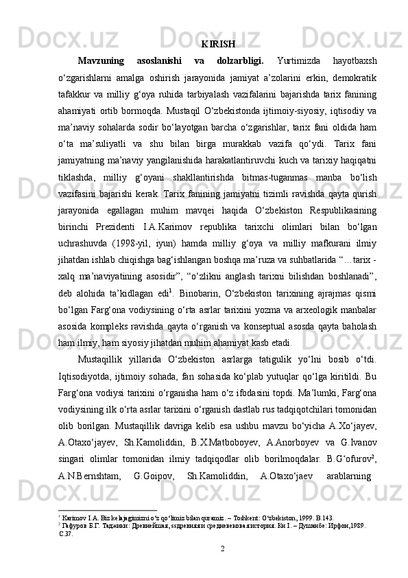 2KIRISH
Mavzuning   asoslanishi   va   dolzarbligi.   Yurtimizda   hayotbaxsh
o‘zgarishlarni   amalga   oshirish   jarayonida   jamiyat   a’zolarini   erkin,   demokratik
tafakkur   va   milliy   g‘oya   ruhida   tarbiyalash   vazifalarini   bajarishda   tarix   fanining
ahamiyati   ortib   bormoqda.   Mustaqil   O‘zbekistonda   ijtimoiy-siyosiy,   iqtisodiy   va
ma’naviy   sohalarda   sodir   bo‘layotgan   barcha   o‘zgarishlar,   tarix   fani   oldida   ham
o‘ta   ma’suliyatli   va   shu   bilan   birga   murakkab   vazifa   qo‘ydi.   Tarix   fani
jamiyatning ma’naviy yangilanishida harakatlantiruvchi kuch va tarixiy haqiqatni
tiklashda,   milliy   g‘oyani   shakllantirishda   bitmas-tuganmas   manba   bo‘lish
vazifasini   bajarishi   kerak.   Tarix   fanining   jamiyatni   tizimli   ravishda   qayta   qurish
jarayonida   egallagan   muhim   mavqei   haqida   O‘zbekiston   Respublikasining
birinchi   Prezidenti   I.A.Karimov   republika   tarixchi   olimlari   bilan   bo‘lgan
uchrashuvda   (1998-yil,   iyun)   hamda   milliy   g‘oya   va   milliy   mafkurani   ilmiy
jihatdan ishlab chiqishga bag‘ishlangan boshqa ma’ruza va suhbatlarida “…tarix -
xalq   ma’naviyatining   asosidir”,   “o‘zlikni   anglash   tarixni   bilishdan   boshlanadi”,
deb   alohida   ta’kidlagan   edi 1
.   Binobarin,   O‘zbekiston   tarixining   ajrajmas   qismi
bo‘lgan  Farg‘ona  vodiysining  o‘rta asrlar   tarixini   yozma va  arxeologik manbalar
asosida   kompleks   ravishda   qayta   o‘rganish   va   konseptual   asosda   qayta   baholash
ham ilmiy, ham siyosiy jihatdan muhim ahamiyat kasb etadi.
Mustaqillik   yillarida   O‘zbekiston   asrlarga   tatigulik   yo‘lni   bosib   o‘tdi.
Iqtisodiyotda,   ijtimoiy   sohada,   fan   sohasida   ko‘plab   yutuqlar   qo‘lga   kiritildi.   Bu
Farg‘ona vodiysi tarixini o‘rganisha ham o‘z ifodasini topdi. Ma’lumki, Farg‘ona
vodiysining ilk o‘rta asrlar tarixini o‘rganish dastlab rus tadqiqotchilari tomonidan
olib   borilgan.   Mustaqillik   davriga   kelib   esa   ushbu   mavzu   bo‘yicha   A.Xo‘jayev,
A.Otaxo‘jayev,   Sh.Kamoliddin,   B.X.Matboboyev,   A.Anorboyev   va   G.Ivanov
singari   olimlar   tomonidan   ilmiy   tadqiqodlar   olib   borilmoqdalar.   B.G ofurovʻ 2
,
A.N.Bernshtam,	
    G.Goipov,	    Sh.Kamoliddin,	    A.Otaxo‘jaev       arablarning
1
  Karimov   I.A.   Biz   kelajagimizni   o‘z   qo‘limiz   bilan   quramiz.   –   Toshkent:   O‘zbekiston,   1999.   B.143.
2
  Гафуров   Б.Г.   Таджики:   Древнейшая, ssдревняя   и   средневековая   история.   Кн   I. –   Душанбе:   Ирфон,1989. 
C.37. 