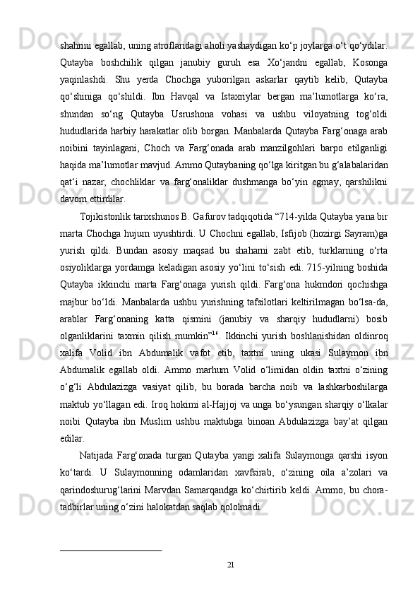 21shahrini egallab, uning atroflaridagi aholi yashaydigan ko‘p joylarga o‘t qo‘ydilar.
Qutayba   boshchilik   qilgan   janubiy   guruh   esa   Xo‘jandni   egallab,   Kosonga
yaqinlashdi.   Shu   yerda   Chochga   yuborilgan   askarlar   qaytib   kelib,   Qutayba
qo‘shiniga   qo‘shildi.   Ibn   Havqal   va   Istaxriylar   bergan   ma’lumotlarga   ko‘ra,
shundan   so‘ng   Qutayba   Usrushona   vohasi   va   ushbu   viloyatning   tog‘oldi
hududlarida  harbiy harakatlar  olib  borgan.  Manbalarda  Qutayba  Farg‘onaga  arab
noibini   tayinlagani,   Choch   va   Farg‘onada   arab   manzilgohlari   barpo   etilganligi
haqida   ma’lumotlar   mavjud.   Ammo   Qutaybaning   qo‘lga   kiritgan   bu g‘alabalaridan
qat‘i   nazar,   chochliklar   va   farg‘onaliklar   dushmanga   bo‘yin   egmay,   qarshilikni
davom ettirdilar.
Tojikistonlik   tarixshunos   B.   Gafurov   tadqiqotida   “714-yilda   Qutayba   yana   bir
marta Chochga hujum  uyushtirdi. U Chochni  egallab, Isfijob (hozirgi Sayram)ga
yurish   qildi.   Bundan   asosiy   maqsad   bu   shaharni   zabt   etib,   turklarning   o‘rta
osiyoliklarga   yordamga   keladigan   asosiy   yo‘lini   to‘sish   edi.   715-yilning   boshida
Qutayba   ikkinchi   marta   Farg‘onaga   yurish   qildi.   Farg‘ona   hukmdori   qochishga
majbur   bo‘ldi.   Manbalarda   ushbu   yurishning   tafsilotlari   keltirilmagan   bo‘lsa-da,
arablar   Farg‘onaning   katta   qismini   (janubiy   va   sharqiy   hududlarni)   bosib
olganliklarini   taxmin   qilish   mumkin” 16
.   Ikkinchi   yurish   boshlanishidan   oldinroq
xalifa   Volid   ibn   Abdumalik   vafot   etib,   taxtni   uning   ukasi   Sulaymon   ibn
Abdumalik   egallab   oldi.   Ammo   marhum   Volid   o‘limidan   oldin   taxtni   o‘zining
o‘g‘li   Abdulazizga   vasiyat   qilib,   bu   borada   barcha   noib   va   lashkarboshilarga
maktub yo‘llagan edi. Iroq hokimi al-Hajjoj va unga bo‘ysungan sharqiy o‘lkalar
noibi   Qutayba   ibn   Muslim   ushbu   maktubga   binoan   Abdulazizga   bay’at   qilgan
edilar.
Natijada   Farg‘onada   turgan   Qutayba   yangi   xalifa   Sulaymonga   qarshi   isyon
ko‘tardi.   U   Sulaymonning   odamlaridan   xavfsirab,   o‘zining   oila   a’zolari   va
qarindoshurug‘larini   Marvdan   Samarqandga   ko‘chirtirib   keldi.  Ammo,   bu  chora-
tadbirlar uning o‘zini halokatdan saqlab qololmadi. 