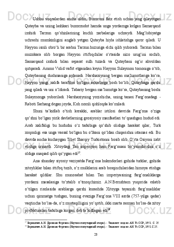 23Ushbu   voqealardan   ancha   oldin,   Buxoroni   fatx   etish   uchun   jang   qilayotgan
Qutayba va uning lashkari buxorxudot hamda unga yordamga kelgan Samarqand
ixshidi   Tarxun   qo‘shinlarining   kuchli   zarbalariga   uchraydi.   Mag‘lubiyatga
uchrashi   mumkinligini   anglab   yetgan   Qutayba   hiyla   ishlatishga   qaror   qiladi.   U
Hayyon   ismli obro‘li   bir   arabni   Tarxun   huzuriga   elchi   qilib   yuboradi.   Tarxun   bilan
muzokara   olib   borgan   Hayyon   ittifoqchilar   o‘rtasida   nizo   urug‘ini   sochib,
Samarqand   ixshidi   bilan   separat   sulh   tuzadi   va   Qutaybani   og‘ir   ahvoldan
qutqaradi. Ammo Volid vafot etganidan keyin Hayyon Sulaymon tomoniga o‘tib,
Qutaybaning   dushmaniga   aylanadi.   Narshaxiyning   bergan   ma’lumotlariga   ko‘ra,
Hayyon   yangi   xalifa   tarafdori   bo‘lgan   askarlarga   bosh   bo‘lib,   Qutaybaga   qarshi
jang qiladi va uni o‘ldiradi. Tabariy bergan ma’lumotga ko‘ra, Qutaybaning boshi
Sulaymonga   yuboriladi.   Narshaxiyning   yozishicha,   uning   tanasi   Farg‘onadagi   -
Raboti Sarhang degan joyda, Koh nomli qishloqda ko‘miladi.
Shuni   ta’kidlab   o‘tish   kerakki,   arablar   istilosi   davrida   Farg‘ona   o‘ziga
qo‘shni bo‘lgan yirik davlatlarning geosiyosiy manfaatlari to‘qnashgan hudud edi.
Arab   xalifaligi   bu   hududni   o‘z   tarkibiga   qo‘shib   olishga   harakat   qilar,   Turk
xoqonligi   esa unga vassal  bo‘lgan bu o‘lkani qo‘ldan chiqarishni istamas edi. Bu
davrda ancha kuchaygan Tibet Sharqiy Turkistonni bosib olib, O‘rta Osiyoni zabt
etishga   urinardi.   Xitoydagi   Tan   imperiyasi   ham   Farg‘onani   bo‘ysundirishni   o‘z
oldiga maqsad qilib qo‘ygan edi 17
.
Ana shunday siyosiy vaziyatda Farg‘ona hukmdorlari gohida turklar, gohida
xitoyliklar bilan ittifoq tuzib, o‘z mulklarini arab bosqinchilaridan himoya etishga
harakat   qildilar.   Shu   munosabat   bilan   Tan   imperiyasining   farg‘onaliklarga
yordami   masalasiga   to‘xtalib   o‘tmoqchimiz.   A.N.Bernshtam   yuqorida   eslatib
o‘tilgan   risolasida   arablarga   qarshi   kurashda   Xitoyga   tayanish   farg‘onaliklar
uchun   qimmatga   tushgan,   buning   evaziga   Farg‘ona   VIII   asrda   (757-yilga   qadar)
vaqtincha bo‘lsa-da, o‘z mustaqilligini yo‘qotib, ikki marta rasman bo‘lsa-da xitoy
prefekturalari tarkibiga kirgan, deb ta’kidlagan edi 18
.
17
  Бернштам   А.Н.   Древняя   Фергана   (Научно-популярный   очерк).   -   Ташкент:   изд-во   АН   Уз   ССР,   1951.   С.   25
18
  Бернштам   А.Н.   Древняя   Фергана   (Научно-популярный   очерк).   -   Ташкент:   изд-во   АН   Уз   ССР,   1951.С.25. 