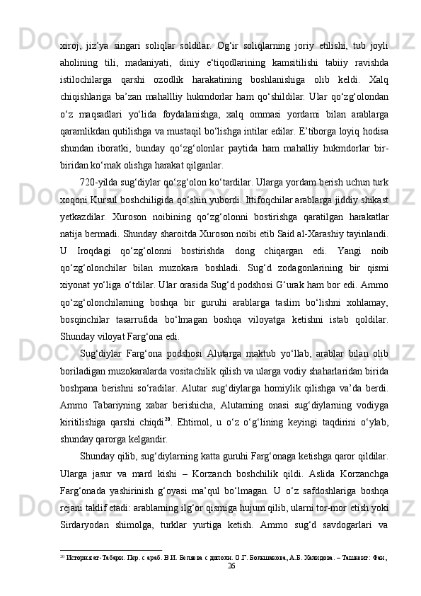 26xiroj,   jiz’ya   singari   soliqlar   soldilar.   Og‘ir   soliqlarning   joriy   etilishi,   tub   joyli
aholining   tili,   madaniyati,   diniy   e‘tiqodlarining   kamsitilishi   tabiiy   ravishda
istilochilarga   qarshi   ozodlik   harakatining   boshlanishiga   olib   keldi.   Xalq
chiqishlariga   ba’zan   mahallliy   hukmdorlar   ham   qo‘shildilar.   Ular   qo‘zg‘olondan
o‘z   maqsadlari   yo‘lida   foydalanishga,   xalq   ommasi   yordami   bilan   arablarga
qaramlikdan qutilishga va mustaqil bo‘lishga intilar edilar. E’tiborga loyiq hodisa
shundan   iboratki,   bunday   qo‘zg‘olonlar   paytida   ham   mahalliy   hukmdorlar   bir-
biridan ko‘mak olishga harakat qilganlar.
720-yilda sug‘diylar qo‘zg‘olon ko‘tardilar. Ularga yordam berish uchun turk
xoqoni Kursul boshchiligida qo‘shin yubordi. Ittifoqchilar arablarga jiddiy shikast
yetkazdilar.   Xuroson   noibining   qo‘zg‘olonni   bostirishga   qaratilgan   harakatlar
natija bermadi. Shunday sharoitda Xuroson noibi etib Said al-Xarashiy tayinlandi.
U   Iroqdagi   qo‘zg‘olonni   bostirishda   dong   chiqargan   edi.   Yangi   noib
qo‘zg‘olonchilar   bilan   muzokara   boshladi.   Sug‘d   zodagonlarining   bir   qismi
xiyonat   yo‘liga   o‘tdilar. Ular orasida Sug‘d podshosi G‘urak ham bor edi. Ammo
qo‘zg‘olonchilarning   boshqa   bir   guruhi   arablarga   taslim   bo‘lishni   xohlamay,
bosqinchilar   tasarrufida   bo‘lmagan   boshqa   viloyatga   ketishni   istab   qoldilar.
Shunday viloyat Farg‘ona edi.
Sug‘diylar   Farg‘ona   podshosi   Alutarga   maktub   yo‘llab,   arablar   bilan   olib
boriladigan muzokaralarda vositachilik qilish va ularga vodiy shaharlaridan birida
boshpana   berishni   so‘radilar.   Alutar   sug‘diylarga   homiylik   qilishga   va’da   berdi.
Ammo   Tabariyning   xabar   berishicha,   Alutarning   onasi   sug‘diylarning   vodiyga
kiritilishiga   qarshi   chiqdi 20
.   Ehtimol,   u   o‘z   o‘g‘lining   keyingi   taqdirini   o‘ylab,
shunday qarorga kelgandir.
Shunday   qilib,   sug‘diylarning   katta   guruhi   Farg‘onaga   ketishga   qaror   qildilar.
Ularga   jasur   va   mard   kishi   –   Korzanch   boshchilik   qildi.   Aslida   Korzanchga
Farg‘onada   yashirinish   g‘oyasi   ma’qul   bo‘lmagan.   U   o‘z   safdoshlariga   boshqa
rejani taklif etadi: arablarning ilg‘or qismiga hujum qilib, ularni tor-mor   etish yoki
Sirdaryodan  shimolga,	  turklar	  yurtiga	  ketish.	  Ammo	  sug‘d	  savdogarlari	  va
20
  История   ат-Табари.   Пер.   с   араб.   В.И.   Беляева   с   дополн.   О.Г.   Большакова,   А.Б.   Халидова. –   Ташкент:   Фан,  