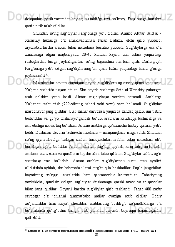 28dehqonlari (yirik zamindor boylar) bu taklifga rozi bo‘lmay, Farg‘onaga borishni
qattiq turib talab qildilar.
Shundan   so‘ng   sug‘diylar   Farg‘onaga   yo‘l   oldilar.   Ammo   Alutar   Said   al   -
Xarashiy   huzuriga   o‘z   amakivachchasi   Nilan   Balazni   elchi   qilib   yuborib,
xiyonatkorlarcha   arablar   bilan   muzokara   boshlab   yubordi.   Sug‘diylarga   esa   o‘z
zimmasiga   olgan   majburiyatni   20-40   kundan   keyin,   ular   Isfara   yaqinidagi
rustoqlardan   biriga   joylashgandan   so‘ng   bajarishini   ma’lum   qildi.   Darhaqiqat,
Farg‘onaga yetib kelgan sug‘diylarning bir qismi Isfara yaqinidagi  Isama g‘origa
joylashtirildi 21
.
Muzokaralar davom etayotgan paytda sug‘diylarning asosiy qismi  vaqtincha
Xo‘jand   shahrida   turgan   edilar.   Shu   paytda   shaharga   Said   al-Xarashiy   yuborgan
arab   qo‘shini   yetib   keldi.   Alutar   sug‘diylarga   yordam   bermadi.   Arablarga
Xo‘jandni   zabt   etish   (722-yilning   bahori   yoki   yozi)   oson   bo‘lmadi.   Sug‘diylar
mardonavor jang   qildilar.   Ular   shahar   darvozasi   yaqinida   xandaq   qazib,   uni   ustini
berkitdilar   va   go‘yo   chekinayotgandek   bo‘lib,   arablarni   xandaqqa   tushirishga   va
asir etishga muvaffaq bo‘ldilar. Ammo arablarga qo‘shimcha harbiy qismlar yetib
keldi. Dushman devorni teshuvchi moslama – manjaniqlarni ishga soldi. Shundan
so‘ng   qiyin   ahvolga   tushgan   shahar   himoyachilari   arablar   bilan   muzokara   olib
borishga majbur bo‘ldilar. Arablar ulardan Sug‘dga qaytish, xiroj solig‘ini to‘lash,
asirlarni ozod   etish   va   qurollarni   topshirishni   talab   qildilar.   Sug‘diylar   ushbu   og‘ir
shartlarga   rozi   bo‘lishdi.   Ammo   arablar   sug‘diylardan   birini   arab   ayolini
o‘ldirishda ayblab, shu bahonada ularni qirg‘in qila boshladilar. Sug‘d jangchilari
hayotining   so‘nggi   lahzalarida   ham   qahramonlik   ko‘rsatdilar.   Tabariyning
yozishicha,   qurolsiz   qolgan   sug‘diylar   dushmanga   qarshi   tayoq   va   to‘qmoqlar
bilan   jang   qildilar.   Deyarli   barcha   sug‘diylar   qirib   tashlandi.   Faqat   400   nafar
savdogar   o‘z   jonlarini   qimmatbaho   mollar   evaziga   sotib   oldilar.   Oddiy
xo‘jandliklar   ham   aziyat   chekdilar:   arablarning   boshlig‘i   xo‘jandliklarga   o‘z
bo‘yinlarida   qo‘rg‘oshin   tamg‘a   osib   yurishni   buyurdi,   buyruqni   bajarmaganlar
qatl etildi.
21
  Кадырова   Т.   Из   истории   крестьянских   движений   в   Мавераннахре   и   Хорасане   в   VIII–   начале   IХ   в.   –