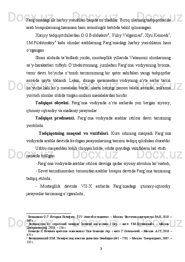 3Farg‘onadagi   ilk   harbiy   yurishlari   haqida   so‘zladilar.   Biroq   ularning   tadqiqotlarida
arab bosqinlarining hammasi ham xronologik tartibda tahlil qilinmagan.
Xorijiy tadqiqotchilardan O.G.Bolshakov 3
, Yuliy Velgauzen 4
, Xyu Kennedi 5
,
I.M.Filshtinskiy 6
  kabi   olimlar   arablarning   Farg‘onadagi   harbiy   yurishlarini   ham
o‘rgangan.
Shuni  alohida ta’kidlash  joizki, mustaqillik yillarida  Vatanimiz olimlarining
sa’y-harakatlari   tufayli   O‘zbekistonning,   jumladan   Farg‘ona   vodiysining   bronza,
temir   davri   bo‘yicha   o‘tmish   tariximizning   bir   qator   sahifalari   yangi   tadqiqotlar
asosida   qayta   tiklandi.   Lekin,   shunga   qaramasdan   vodiyning   o‘rta   asrlar   tarixi
bo‘yicha  hali  ko‘p masalalar  borki, ularni  hozirgi  zamon  talabi  asosida,  xolisona
yoritish olimlar oldida turgan muhim masalalardan biridir.
Tadqiqot   obyekti.   Farg‘ona   vodiysida   o‘rta   asrlarda   yuz   bergan   siyosiy,
ijtimoiy-iqtisodiy va madaniy jarayonlar.
Tadqiqot   predmenti.   Farg‘ona   vodiysida   arablar   istilosi   davri   tarixining
yoritilishi.
Tadqiqotning   maqsad   va   vazifalari.   Kurs   ishining   maqsadi   Farg‘ona
vodiysida   arabla   davrida   kechgan   jarayonlarning   tarixini   tadqiq   qilishdan   iboratdir.
Ushbu maqsaddan kelib chiqqan holda, ishda quyidagi vazifalarni hal etish  
nazarda tutilgan:
- Farg‘ona   vodiysida   arablar   istilosi   davriga   qadar   siyosiy   ahvolini   ko‘rsatish;
- Sovet   tarixshunoslari   tomonidan   arablar   bosqini   davrida Farg‘ona   tarixining
tadqiq etilishi;
- Mustaqillik davrida VII-X asrlarda Farg‘onadagi ijtimoiy-iqtisodiy
jarayonlar tarixining o‘rganilishi;
3
  Большаков   О.Г.   История   Халифата.   Т.IV. Апогей   и   паденгие.   –   Москва:   Восточная   литература   РАН,   2010.   – 
369 с.
4
  Велльхаузен   Ю.   «Арабский   халифат.   Золотой   век   ислама   /   Пер.   с   англ.   Т.М.Шуликовой».   –   Москва: 
Центрполиграф, 2018. – 176 с.
5
  Кеннеди   Х.   Великие   арабские   завоевания   /   Хью   Кеннеди:   пер.   с   англ.   Г.Соловьевой. –   Москва:   АСТ,   2010.   – 
475 с.
6
  Фильштинский   И.М.   Халифат   под   властью династии   Омайядов   (661 –   750).   –   Москва:   Соверопринт,   2005.   – 
232 с. 