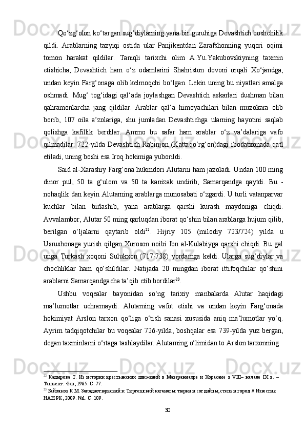 30Qo‘zg‘olon ko‘targan sug‘diylarning yana bir guruhiga Devashtich boshchilik
qildi.   Arablarning   tazyiqi   ostida   ular   Panjikentdan   Zarafshonning   yuqori   oqimi
tomon   harakat   qildilar.   Taniqli   tarixchi   olim   A.Yu.Yakubovskiyning   taxmin
etishicha,   Devashtich   ham   o‘z   odamlarini   Shahriston   dovoni   orqali   Xo‘jandga,
undan keyin Farg‘onaga olib kelmoqchi bo‘lgan. Lekin uning bu niyatlari amalga
oshmadi.   Mug‘   tog‘idagi   qal‘ada   joylashgan   Devashtich   askarlari   dushman   bilan
qahramonlarcha   jang   qildilar.   Arablar   qal‘a   himoyachilari   bilan   muzokara   olib
borib,   107   oila   a’zolariga,   shu   jumladan   Devashtichga   ularning   hayotini   saqlab
qolishga   kafillik   berdilar.   Ammo   bu   safar   ham   arablar   o‘z   va’dalariga   vafo
qilmadilar:  722-yilda Devashtich Rabinjon (Kattaqo‘rg‘on)dagi  ibodatxonada qatl
etiladi, uning boshi esa Iroq hokimiga yuborildi.
Said al-Xarashiy Farg‘ona hukmdori Alutarni ham jazoladi. Undan 100 ming
dinor   pul,   50   ta   g‘ulom   va   50   ta   kanizak   undirib,   Samarqandga   qaytdi.   Bu   -
nohaqlik dan keyin Alutarning arablarga munosabati o‘zgardi. U turli vatanparvar
kuchlar   bilan   birlashib,   yana   arablarga   qarshi   kurash   maydoniga   chiqdi.
Avvalambor,   Alutar 50 ming qarluqdan iborat qo‘shin bilan arablarga hujum qilib,
berilgan   o‘ljalarni   qaytarib   oldi 22
.   Hijriy   105   (milodiy   723/724)   yilda   u
Usrushonaga  yurish  qilgan Xuroson  noibi  Ibn al-Kulabiyga  qarshi  chiqdi.  Bu  gal
unga   Turkash   xoqoni   Sulukxon   (717-738)   yordamga   keldi.   Ularga   sug‘diylar   va
chochliklar   ham   qo‘shildilar.   Natijada   20   mingdan   iborat   ittifoqchilar   qo‘shini
arablarni Samarqandgacha ta’qib etib bordilar 23
.
Ushbu   voqealar   bayonidan   so‘ng   tarixiy   manbalarda   Alutar   haqidagi
ma’lumotlar   uchramaydi.   Alutarning   vafot   etishi   va   undan   keyin   Farg‘onada
hokimiyat   Arslon   tarxon   qo‘liga   o‘tish   sanasi   xususida   aniq   ma’lumotlar   yo‘q.
Ayrim   tadqiqotchilar   bu   voqealar   726-yilda,   boshqalar   esa   739-yilda   yuz   bergan,
degan taxminlarni o‘rtaga tashlaydilar. Alutarning o‘limidan to Arslon tarxonning
22
  Кадырова   Т.   Из   истории   крестьянских   движений   в   Мавераннахре   и   Хорасане   в   VIII–   начале   IХ   в.   – 
Ташкент: Фан, 1965. С. 77.
23
 Байпаков К.М. Западнотюркский и Тюргешский каганаты: тюрки и согдийцы, степь и город // Известия 
НАН РК, 2009. №1. С. 109. 