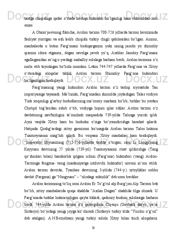 31taxtga chiqishiga  qadar  o‘rtada boshqa  hukmdor  bo‘lganligi  ham  ehtimoldan  xoli
emas.
A.Otaxo‘jaevning fikricha, Arslon tarxon 700-726 yillarda tarxon lavozimida
faoliyat   yuritgan   va   asli   kelib   chiqishi   turkiy   chigil   qabilasidan   bo‘lgan.   Ammo,
manbalarda   u   butun   Farg‘onani   boshqarganmi   yoki   uning   janubi   yo   shimoliy
qismini   idora   etganmi,   degan   savolga   javob   yo‘q.   Arablar   Janubiy   Farg‘onani
egallaganidan so‘ng u yerdagi mahalliy sulolaga   barham   berib,   Arslon tarxonni o‘z
noibi etib tayinlagan bo‘lishi  mumkin. Lekin 744-747 yillarda Farg‘ona va Xitoy
o‘rtasidagi   aloqalar   tahlili   Arslon   tarxon   Shimoliy   Farg‘ona   hukmdori
bo‘lganligini  tasdiqlaydi.
Farg‘onaning   yangi   hukmdori   Arslon   tarxon   o‘z   tashqi   siyosatida   Tan
imperiyasiga tayanadi. Ma’lumki, Farg‘onadan shimolda joylashgan Talas vodiysi
Turk xoqonligi g‘arbiy hududlarining ma’muriy markazi bo‘lib, turklar bu yerdan
Chotqol   tog‘laridan   oshib   o‘tib,   vodiyga   hujum   qilar   edilar.   Arslon   tarxon   o‘z
davlatining   xavfsizligini   ta’minlash   maqsadida   739-yilda   Talosga   yurish   qildi.
Ayni   vaqtda   Xitoy   ham   bu   hududni   o‘ziga   bo‘ysundirishga   harakat   qilardi.
Natijada   Qoshg‘ardagi   xitoy   garnizoni   ko‘magida   Arslon   tarxon   Talos   hokimi
Tuaxueysianni   mag‘lub   qiladi.   Bu   voqeani   Xitoy   manbalari   ham   tasdiqlaydi.
“Imperator   Shyuanzung   (712-756-yillarda   taxtda   o‘tirgan,   ismi   Li   Lungji)ning
Kayyuan   davrining   27   yilida   (739-yil)   Tuaxueysianni   itoat   qildirishga   (Tang
qo‘shinlari   bilan)   hamkorlik   qilgani   uchun   (Farg‘ona)   hukmdori   (vang)   Arslon-
Tarxonga   fengxua-   vang   (madaniyatga   intiluvchi   hukmdor)   unvoni   in‘om   etildi.
Arslon   tarxon   davrida,   Tyanbao   davrining   3-yilida   (744-y.)   xitoyliklar   ushbu
davlat (Fargona) ga “Ningyuan” – “olisdagi sokinlik” deb nom berdilar.
Arslon   tarxonning   to‘liq   ismi   Arslon   Er   To‘g‘rul   alp   Burg‘jon Alp   Tarxon   bek
bo‘lib,   xitoy   manbalarida   qisqa   shaklda   “Asilan   Dagan”   shaklida   tilga   olinadi.   U
Farg‘onada turklar hukmronligini qayta tikladi, qadimiy kushon sulolasiga barham
berdi.   744-yilda   Arslon   tarxon   o‘z   qarorgohini   Chjenju   (Gavharli   daryo,   ya’ni
Sirdaryo) bo‘yidagi yangi joyga ko‘chiradi (Sirdaryo turkiy tilda “Yinchu o‘g‘uz”
deb   atalgan).   A.N.Bernshtam   yangi   turkiy   sulola   Xitoy   bilan   tinch   aloqalarni 