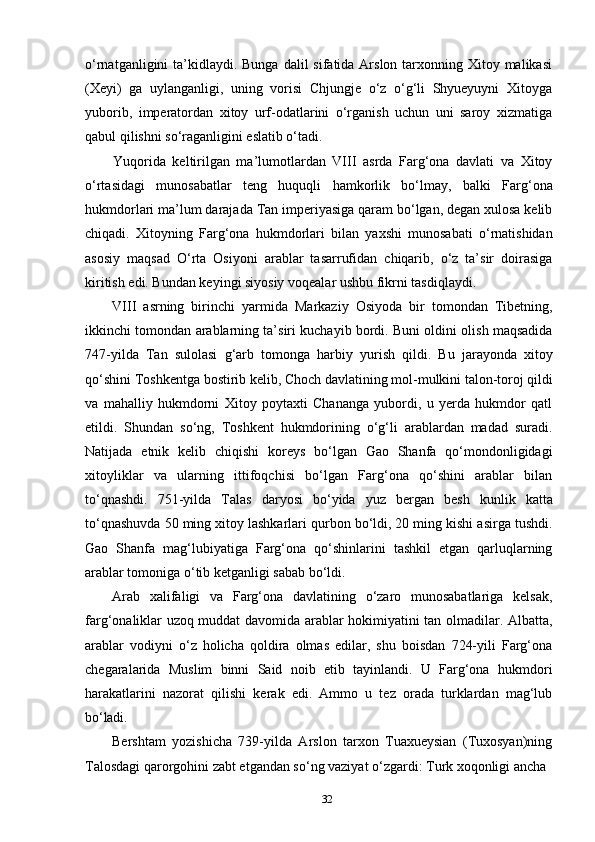 32o‘rnatganligini  ta’kidlaydi. Bunga  dalil  sifatida Arslon tarxonning Xitoy malikasi
(Xeyi)   ga   uylanganligi,   uning   vorisi   Chjungje   o‘z   o‘g‘li   Shyueyuyni   Xitoyga
yuborib,   imperatordan   xitoy   urf-odatlarini   o‘rganish   uchun   uni   saroy   xizmatiga
qabul qilishni so‘raganligini eslatib o‘tadi.
Yuqorida   keltirilgan   ma’lumotlardan   VIII   asrda   Farg‘ona   davlati   va   Xitoy
o‘rtasidagi   munosabatlar   teng   huquqli   hamkorlik   bo‘lmay,   balki   Farg‘ona
hukmdorlari ma’lum darajada Tan imperiyasiga qaram bo‘lgan, degan xulosa kelib
chiqadi.   Xitoyning   Farg‘ona   hukmdorlari   bilan   yaxshi   munosabati   o‘rnatishidan
asosiy   maqsad   O‘rta   Osiyoni   arablar   tasarrufidan   chiqarib,   o‘z   ta’sir   doirasiga
kiritish edi. Bundan keyingi siyosiy voqealar ushbu fikrni tasdiqlaydi.
VIII asrning   birinchi   yarmida   Markaziy   Osiyoda   bir   tomondan   Tibetning,
ikkinchi tomondan arablarning ta’siri kuchayib bordi. Buni oldini olish maqsadida
747-yilda   Tan   sulolasi   g‘arb   tomonga   harbiy   yurish   qildi.   Bu   jarayonda   xitoy
qo‘shini   Toshkentga   bostirib   kelib,   Choch   davlatining   mol-mulkini   talon-toroj   qildi
va   mahalliy   hukmdorni   Xitoy   poytaxti   Chananga   yubordi,   u   yerda   hukmdor   qatl
etildi.   Shundan   so‘ng,   Toshkent   hukmdorining   o‘g‘li   arablardan   madad   suradi.
Natijada   etnik   kelib   chiqishi   koreys   bo‘lgan   Gao   Shanfa   qo‘mondonligidagi
xitoyliklar   va   ularning   ittifoqchisi   bo‘lgan   Farg‘ona   qo‘shini   arablar   bilan
to‘qnashdi.   751-yilda   Talas   daryosi   bo‘yida   yuz   bergan   besh   kunlik   katta
to‘qnashuvda 50 ming xitoy lashkarlari qurbon bo‘ldi, 20 ming kishi asirga tushdi.
Gao   Shanfa   mag‘lubiyatiga   Farg‘ona   qo‘shinlarini   tashkil   etgan   qarluqlarning
arablar tomoniga o‘tib ketganligi sabab bo‘ldi.
Arab   xalifaligi   va   Farg‘ona   davlatining   o‘zaro   munosabatlariga   kelsak,
farg‘onaliklar uzoq muddat davomida arablar hokimiyatini tan olmadilar. Albatta,
arablar   vodiyni   o‘z   holicha   qoldira   olmas   edilar,   shu   boisdan   724-yili   Farg‘ona
chegaralarida   Muslim   binni   Said   noib   etib   tayinlandi.   U   Farg‘ona   hukmdori
harakatlarini   nazorat   qilishi   kerak   edi.   Ammo   u   tez   orada   turklardan   mag‘lub
bo‘ladi.
Bershtam   yozishicha   739-yilda   Arslon   tarxon   Tuaxueysian   (Tuxosyan)ning
Talosdagi qarorgohini zabt etgandan so‘ng vaziyat o‘zgardi: Turk xoqonligi ancha