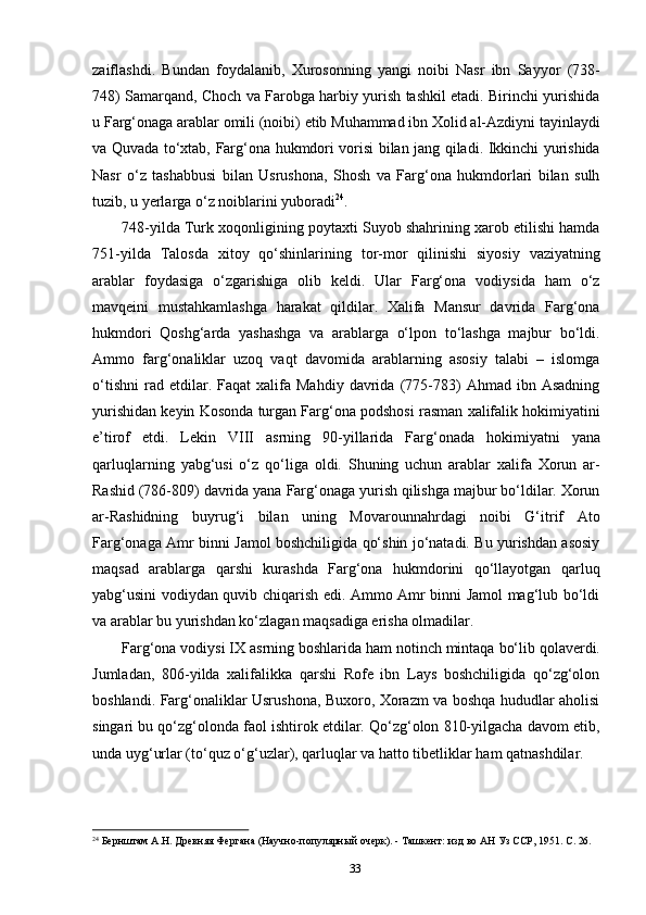 33zaiflashdi.   Bundan   foydalanib,   Xurosonning   yangi   noibi   Nasr   ibn   Sayyor   (738-
748) Samarqand, Choch va Farobga harbiy yurish tashkil etadi. Birinchi yurishida
u Farg‘onaga   arablar   omili   (noibi)   etib   Muhammad   ibn   Xolid   al-Azdiyni   tayinlaydi
va Quvada   to‘xtab,   Farg‘ona   hukmdori   vorisi   bilan   jang   qiladi.   Ikkinchi   yurishida
Nasr   o‘z   tashabbusi   bilan   Usrushona,   Shosh   va   Farg‘ona   hukmdorlari   bilan   sulh
tuzib, u yerlarga o‘z noiblarini yuboradi 24
.
748-yilda Turk xoqonligining poytaxti Suyob shahrining xarob etilishi hamda
751-yilda   Talosda   xitoy   qo‘shinlarining   tor-mor   qilinishi   siyosiy   vaziyatning
arablar   foydasiga   o‘zgarishiga   olib   keldi.   Ular   Farg‘ona   vodiysida   ham   o‘z
mavqeini   mustahkamlashga   harakat   qildilar.   Xalifa   Mansur   davrida   Farg‘ona
hukmdori   Qoshg‘arda   yashashga   va   arablarga   o‘lpon   to‘lashga   majbur   bo‘ldi.
Ammo   farg‘onaliklar   uzoq   vaqt   davomida   arablarning   asosiy   talabi   –   islomga
o‘tishni   rad  etdilar.   Faqat   xalifa  Mahdiy   davrida   (775-783)   Ahmad   ibn  Asadning
yurishidan keyin   Kosonda   turgan   Farg‘ona   podshosi   rasman   xalifalik   hokimiyatini
e’tirof   etdi.   Lekin   VIII   asrning   90-yillarida   Farg‘onada   hokimiyatni   yana
qarluqlarning   yabg‘usi   o‘z   qo‘liga   oldi.   Shuning   uchun   arablar   xalifa   Xorun   ar-
Rashid (786-809) davrida yana Farg‘onaga yurish qilishga majbur bo‘ldilar. Xorun
ar-Rashidning   buyrug‘i   bilan   uning   Movarounnahrdagi   noibi   G‘itrif   Ato
Farg‘onaga Amr binni Jamol boshchiligida qo‘shin jo‘natadi. Bu yurishdan asosiy
maqsad   arablarga   qarshi   kurashda   Farg‘ona   hukmdorini   qo‘llayotgan   qarluq
yabg‘usini vodiydan quvib chiqarish edi. Ammo Amr binni Jamol mag‘lub bo‘ldi
va arablar bu yurishdan ko‘zlagan maqsadiga erisha olmadilar.
Farg‘ona vodiysi IX   asrning boshlarida   ham notinch mintaqa   bo‘lib qolaverdi.
Jumladan,   806-yilda   xalifalikka   qarshi   Rofe   ibn   Lays   boshchiligida   qo‘zg‘olon
boshlandi. Farg‘onaliklar Usrushona, Buxoro, Xorazm va boshqa hududlar aholisi
singari bu qo‘zg‘olonda faol ishtirok etdilar. Qo‘zg‘olon 810-yilgacha davom etib,
unda uyg‘urlar (to‘quz o‘g‘uzlar), qarluqlar va hatto tibetliklar ham qatnashdilar.
24
  Бернштам   А.Н.   Древняя   Фергана   (Научно-популярный   очерк).   -   Ташкент:   изд   во   АН   Уз   ССР,   1951.   С.  26. 