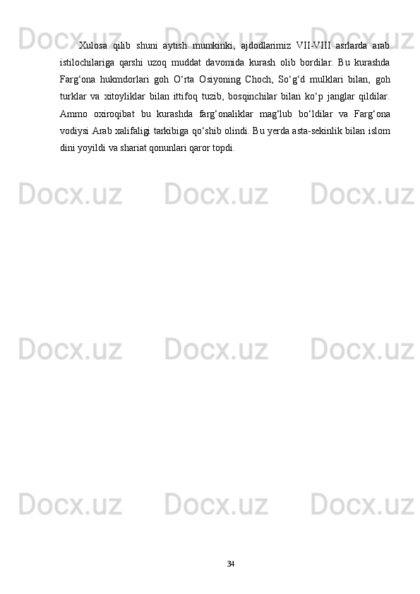 34Xulosa   qilib   shuni   aytish   mumkinki,   ajdodlarimiz   VII-VIII   asrlarda   arab
istilochilariga   qarshi   uzoq   muddat   davomida   kurash   olib   bordilar.   Bu   kurashda
Farg‘ona   hukmdorlari   goh   O‘rta   Osiyoning   Choch,   So‘g‘d   mulklari   bilan,   goh
turklar   va   xitoyliklar   bilan   ittifoq   tuzib,   bosqinchilar   bilan   ko‘p   janglar   qildilar.
Ammo   oxiroqibat   bu   kurashda   farg‘onaliklar   mag‘lub   bo‘ldilar   va   Farg‘ona
vodiysi Arab xalifaligi tarkibiga qo‘shib olindi. Bu yerda asta-sekinlik bilan islom
dini yoyildi va shariat qonunlari qaror topdi. 