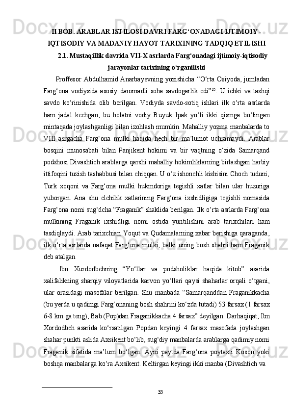 35II BOB. ARABLAR ISTILOSI DAVRI FARG‘ONADAGI IJTIMOIY - 
IQTISODIY   VA   MADANIY   HAYOT   TARIXINING   TADQIQ   ETILISHI
2.1. Mustaqillik   davrida   VII-X   asrlarda   Farg‘onadagi   ijtimoiy-iqtisodiy
jarayonlar tarixining o‘rganilishi
Proffesor   Abdulhamid  Anarbayevning   yozishicha   “O‘rta  Osiyoda,   jumladan
Farg‘ona   vodiysida   asosiy   daromadli   soha   savdogarlik   edi” 25
.   U   ichki   va   tashqi
savdo   ko‘rinishida   olib   borilgan.   Vodiyda   savdo-sotiq   ishlari   ilk   o‘rta   asrlarda
ham   jadal   kechgan,   bu   holatni   vodiy   Buyuk   Ipak   yo‘li   ikki   qismga   bo‘lingan
mintaqada joylashganligi bilan izohlash mumkin. Mahalliy yozma manbalarda to
VIII   asrgacha   Farg‘ona   mulki   haqida   hech   bir   ma’lumot   uchramaydi.   Arablar
bosqini   munosabati   bilan   Panjikent   hokimi   va   bir   vaqtning   o‘zida   Samarqand
podshosi Divashtich arablarga qarshi mahalliy hokimliklarning birlashgan harbiy
ittifoqini tuzish tashabbusi bilan chiqqan. U o‘z ishonchli kishisini Choch tuduni,
Turk   xoqoni   va   Farg‘ona   mulki   hukmdoriga   tegishli   xatlar   bilan   ular   huzuriga
yuborgan.   Ana   shu   elchilik   xatlarining   Farg‘ona   ixshidligiga   tegishli   nomasida
Farg‘ona   nomi sug‘dcha “Fraganik” shaklida berilgan. Ilk o‘rta asrlarda Farg‘ona
mulkining   Fraganik   ixshidligi   nomi   ostida   yuritilishini   arab   tarixchilari   ham
tasdiqlaydi.   Arab tarixchiari Yoqut va Qudamalarning xabar berishiga qaraganda,
ilk o‘rta asrlarda nafaqat Farg‘ona mulki, balki  uning bosh shahri  ham Fraganik
deb atalgan.
Ibn   Xurdodbehning   “Yo‘llar   va   podsholiklar   haqida   kitob”   asarida
xalifalikning   sharqiy  viloyatlarida   karvon   yo‘llari   qaysi   shaharlar   orqali   o‘tgani,
ular   orasidagi   masofalar   berilgan.   Shu   manbada   “Samarqanddan   Fraganikkacha
(bu   yerda   u   qadimgi   Farg‘onaning   bosh   shahrini   ko‘zda   tutadi)   53   farsax (1   farsax
6-8   km   ga   teng),   Bab   (Pop)dan   Fraganikkacha   4   farsax” deyilgan.   Darhaqiqat,   Ibn
Xordodbeh   asarida   ko‘rsatilgan   Popdan   keyingi   4   farsax   masofada   joylashgan
shahar punkti aslida Axsikent bo‘lib, sug‘diy manbalarda arablarga qadimiy nomi
Fraganik   sifatida   ma’lum   bo‘lgan.   Ayni   paytda   Farg‘ona   poytaxti   Koson   yoki
boshqa manbalarga ko‘ra Axsikent. Keltirgan keyingi ikki manba (Divashtich va 