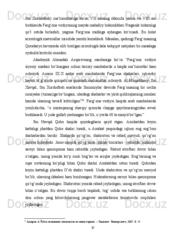 37Ibn   Xurdodbeh)   ma’lumotlariga   ko‘ra,   VII   asrning   ikkinchi   yarmi   va   VIII   asr
boshlarida Farg‘ona   vodiysining mayda mahalliy hokimliklari Fraganik   hokimligi
qo‘l   ostida   birlashib,   yagona   Farg‘ona   mulkiga   aylangan   ko‘rinadi.   Bu   holat
arxeologik   materiallar   misolida   yaxshi   kuzatiladi.   Masalan,   qadimgi   Farg‘onaning
Qoradaryo   havzasida   olib   borilgan   arxeologik   dala   tadqiqot   natijalari   bu   masalaga
oydinlik kiritishi mumkin.
Akademik   Ahmadali   Asqarovning   manbasiga   ko‘ra   “Farg‘ona   vodiysi
siyosiy   markaz   bo‘lmagani   uchun   tarixiy   manbalarda   u   haqda   ma’lumotlar   kam
uchraydi.   Ammo   IX-X   asrlar   arab   manbalarida   Farg‘ona   shaharlari,   iqtisodiy
hayoti to‘g‘risida   qiziqarli   va   qimmatli   malumotlar   uchraydi.   Al-Muqaddasiy,   Ibn
Xavqal,   Ibn   Xurdodbeh   asarlarida   Somoniylar   davrida   Farg‘onaning   bir   necha
noxiyalar (tuman)ga bo‘lingani, ulardagi shaharlar va yirik qishloqlarning nomlari
hamda   ularning   tavsifi   keltirilgan” 26
.   Farg‘ona   vodiysi   haqida   arab   manbalarida
yozilishicha,   “u   mintaqaning   sharqiy   qismida   chapga   qayrilmasingizdan   avval
boshlanadi. U juda gullab yashnagan bo‘lib, u yerda 40 ta masjid bo‘lgan.”
Ibn   Havqal   Qubo   haqida   quyidagilarni   qayd   etgan:   Axsikatdan   keyin
kattaligi   jihatdan   Qubo   shahri   turadi,   u   Axsikat   yaqinidagi   iqlimi   eng   sog‘lom
shaharlardan   biridir.   Shaharda   qo‘rg‘on,   shahriston   va   rabad   mavjud,   qo‘rg‘on
xaroba holatdadir. Jome masjidi qo‘rg‘onda, shahar bozorlari - rabodda, hukmdor
saroyi   bilan   qamoqxona   ham   rabodda   joylashgan.   Rabod   atroflari   devor   bilan
o‘ralgan,   uning   yonida   ko‘p   sonli   bog‘lar   va   ariqlar   joylashgan.   Bog‘larning   va
oqar   suvlarning   ko‘pligi   bilan   Qubo   shahri   Axsikatdan   ustun   turadi.   Qubodan
keyin kattaligi  jihatdan O‘sh shahri  turadi. Unda shahriston  va qo‘rg‘on mavjud
bo‘lib, ularning ikkalasi ham buzilmagan. Hukmdorning saroyi bilan qamoqxona
qo‘rg‘onda joylashgan. Shahriston yonida rabad joylashgan, uning atroflari devor
bilan   o‘ralgan.   Bu   devor   toqqa   borib   taqaladi,   tog‘   ustida   esa   turklarning   islom
dini   uchun   jang   kiluvchilarning   jangovar   xarakatlarini   kuzatuvchi   soqchilari
joylashgan.
26
  Асқаров   А.Ўзбек   халқининг   этногенези   ва   этник   тарихи.   –   Тошкент:   Университет,   2007.   Б.  55. 