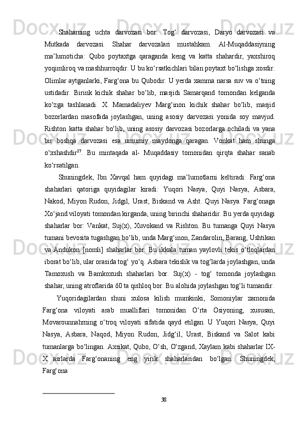 38Shaharning   uchta   darvozasi   bor:   Tog‘   darvozasi,   Daryo   darvozasi   va
Mutkada   darvozasi.   Shahar   darvozalari   mustahkam.   Al-Muqaddasiyning
ma’lumoticha:   Qubo   poytaxtga   qaraganda   keng   va   katta   shahardir,   yaxshiroq
yoqimliroq va mashhurroqdir. U bu ko‘rsatkichlari bilan poytaxt bo‘lishga xosdir.
Olimlar aytganlarki, Farg‘ona bu Qubodir. U yerda xamma narsa suv va o‘tning
ustidadir.   Birink   kichik   shahar   bo‘lib,   masjidi   Samarqand   tomondan   kelganda
ko‘zga   tashlanadi.   X.   Mamadaliyev   Marg‘inon   kichik   shahar   bo‘lib,   masjid
bozorlardan   masofada   joylashgan,   uning   asosiy   darvozasi   yonida   soy   mavjud.
Rishton   katta   shahar   bo‘lib,   uning   asosiy   darvozasi   bozorlarga   ochiladi   va   yana
bir   boshqa   darvozasi   esa   umumiy   maydonga   qaragan.   Vonkat   ham   shunga
o‘xshashdir 27
.   Bu   mintaqada   al-   Muqaddasiy   tomonidan   qirqta   shahar   sanab
ko‘rsatilgan.
Shuningdek,   Ibn   Xavqal   ham   quyidagi   ma’lumotlarni   keltiradi:   Farg‘ona
shaharlari   qatoriga   quyidagilar   kiradi:   Yuqori   Nasya,   Quyi   Nasya,   Asbara,
Nakod,   Miyon   Rudon,   Jidgil,   Urast,   Biskand   va   Asht.   Quyi   Nasya   Farg‘onaga
Xo‘jand viloyati   tomondan   kirganda,   uning   birinchi   shaharidir.   Bu   yerda   quyidagi
shaharlar   bor:   Vankat,   Suj(x),   Xuvokand   va   Rishton.   Bu   tumanga   Quyi   Nasya
tumani bevosita tugashgan bo‘lib, unda Marg‘inon, Zandarolin, Barang, Ushtikan
va   Andukon   [nomli]   shaharlar   bor.   Bu   ikkala   tuman   yaylovli   tekis   o‘tloqlardan
iborat bo‘lib, ular orasida tog‘ yo‘q. Asbara tekislik va tog‘larda joylashgan, unda
Tamoxush   va   Bamkoxush   shaharlari   bor.   Suj(x)   -   tog‘   tomonda   joylashgan
shahar, uning atroflarida 60 ta qishloq bor. Bu alohida joylashgan tog‘li tumandir.
Yuqoridagilardan   shuni   xulosa   kilish   mumkinki,   Somoniylar   zamonida
Farg‘ona   viloyati   arab   mualliflari   tomonidan   O‘rta   Osiyoning,   xususan,
Movarounnahrning   o‘troq   viloyati   sifatida   qayd   etilgan.   U   Yuqori   Nasya,   Quyi
Nasya,   Asbara,   Naqod,   Miyon   Rudon,   Jidg‘il,   Urast,   Biskand   va   Salot   kabi
tumanlarga   bo‘lingan.   Axsikat,   Qubo,   O‘sh,   O‘zgand,   Xaylam   kabi   shaharlar   IX-
X   asrlarda   Farg‘onaning  eng   yirik   shaharlaridan   bo‘lgan.   Shuningdek,
Farg‘ona 