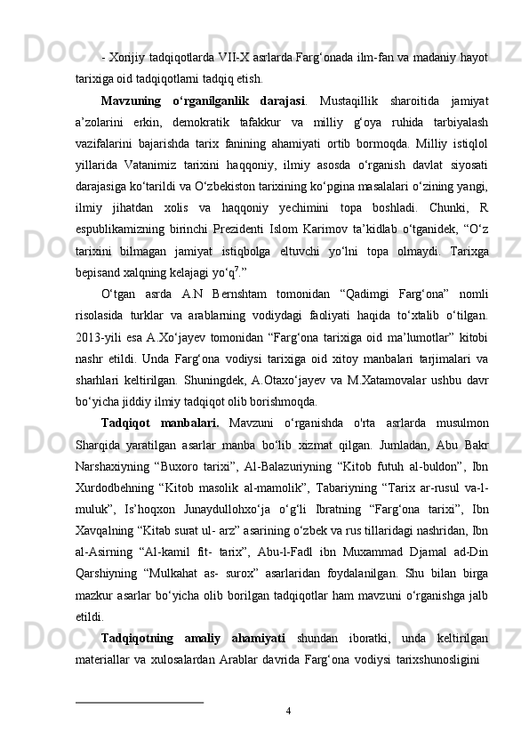 4- Xorijiy tadqiqotlarda VII-X asrlarda Farg‘onada ilm-fan va madaniy hayot
tarixiga oid tadqiqotlarni tadqiq etish.
Mavzuning   o‘rganilganlik   darajasi .   Mustaqillik   sharoitida   jamiyat
a’zolarini   erkin,   demokratik   tafakkur   va   milliy   g‘oya   ruhida   tarbiyalash
vazifalarini   bajarishda   tarix   fanining   ahamiyati   ortib   bormoqda.   Milliy   istiqlol
yillarida   Vatanimiz   tarixini   haqqoniy,   ilmiy   asosda   o‘rganish   davlat   siyosati
darajasiga ko‘tarildi va O‘zbekiston tarixining ko‘pgina masalalari o‘zining yangi,
ilmiy   jihatdan   xolis   va   haqqoniy   yechimini   topa   boshladi.   Chunki,   R
espublikamizning   birinchi   Prezidenti   Islom   Karimov   ta’kidlab   o‘tganidek,   “O‘z
tarixini   bilmagan   jamiyat   istiqbolga   eltuvchi   yo‘lni   topa   olmaydi.   Tarixga
bepisand   xalqning   kelajagi  yo‘q 7
.”
O‘tgan   asrda   A.N   Bernshtam   tomonidan   “Qadimgi   Farg‘ona”   nomli
risolasida   turklar   va   arablarning   vodiydagi   faoliyati   haqida   to‘xtalib   o‘tilgan.
2013-yili   esa   A.Xo‘jayev   tomonidan   “Farg‘ona   tarixiga   oid   ma’lumotlar”   kitobi
nashr   etildi.   Unda   Farg‘ona   vodiysi   tarixiga   oid   xitoy   manbalari   tarjimalari   va
sharhlari   keltirilgan.   Shuningdek,   A.Otaxo‘jayev   va   M.Xatamovalar   ushbu   davr
bo‘yicha jiddiy ilmiy tadqiqot olib borishmoqda.
Tadqiqot   manbalari.   Mavzuni   o‘rganishda   o'rta   asrlarda   musulmon
Sharqida   yaratilgan   asarlar   manba   bo‘lib   xizmat   qilgan.   Jumladan,   Abu   Bakr
Narshaxiyning   “Buxoro   tarixi”,   Al-Balazuriyning   “Kitob   futuh   al-buldon”,   Ibn
Xurdodbehning   “Kitob   masolik   al-mamolik”,   Tabariyning   “Tarix   ar-rusul   va-l-
muluk”,   Is’hoqxon   Junaydullohxo‘ja   o‘g‘li   Ibratning   “Farg‘ona   tarixi”,   Ibn
Xavqalning   “Kitab   surat   ul- arz” asarining o‘zbek va rus tillaridagi nashridan, Ibn
al-Asirning   “Al-kamil   fit-   tarix”,   Abu-l-Fadl   ibn   Muxammad   Djamal   ad-Din
Qarshiyning   “Mulkahat   as-   surox”   asarlaridan   foydalanilgan.   Shu   bilan   birga
mazkur   asarlar   bo‘yicha   olib   borilgan   tadqiqotlar   ham   mavzuni   o‘rganishga   jalb
etildi.
Tadqiqotning   amaliy   ahamiyati   shundan   iboratki,   unda   keltirilgan
materiallar   va   xulosalardan   Arablar   davrida   Farg‘ona   vodiysi   tarixshunosligini 