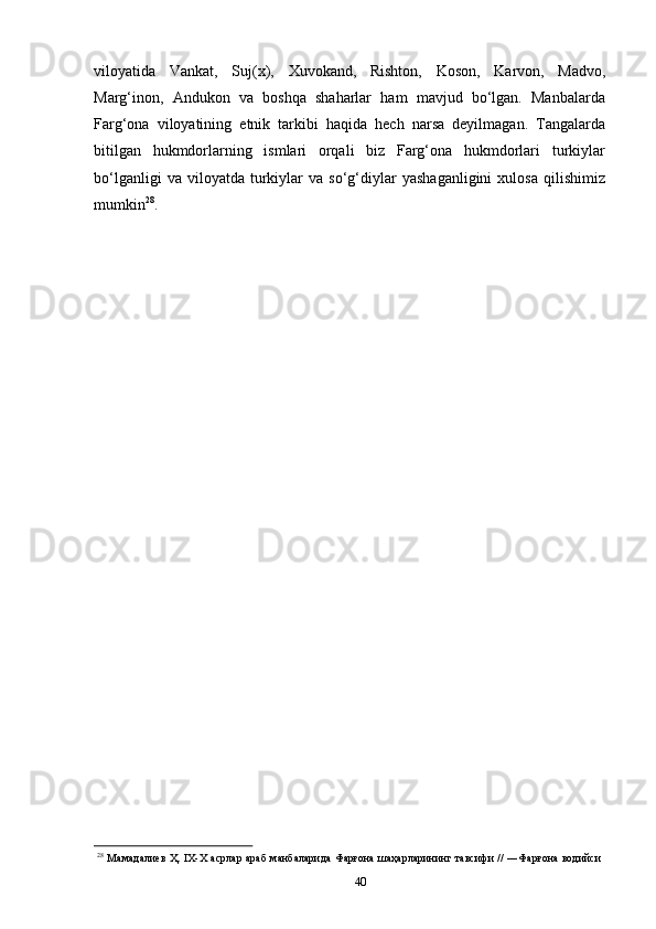 40viloyatida   Vankat,   Suj(x),   Xuvokand,   Rishton,   Koson,   Karvon,   Madvo,
Marg‘inon,   Andukon   va   boshqa   shaharlar   ham   mavjud   bo‘lgan.   Manbalarda
Farg‘ona   viloyatining   etnik   tarkibi   haqida   hech   narsa   deyilmagan.   Tangalarda
bitilgan   hukmdorlarning   ismlari   orqali   biz   Farg‘ona   hukmdorlari   turkiylar
bo‘lganligi   va  viloyatda   turkiylar   va  so‘g‘diylar   yashaganligini   xulosa   qilishimiz
mumkin 28
.
28
  Мамaдалиев  Ҳ. IХ-Х асрлар араб  манбаларида Фарғона шаҳарларининг тавсифи // ―Фарғона водийси 