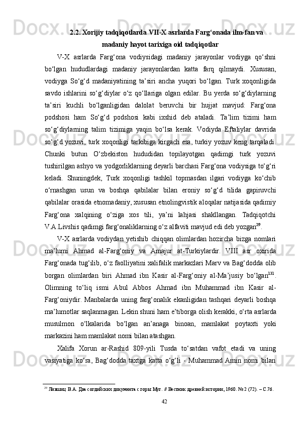 422.2. Xorijiy   tadqiqotlarda   VII-X   asrlarda   Farg‘onada   ilm-fan   va
madaniy hayot tarixiga oid tadqiqotlar
V-X   asrlarda   Farg‘ona   vodiysidagi   madaniy   jarayonlar   vodiyga   qo‘shni
bo‘lgan   hududlardagi   madaniy   jarayonlardan   katta   farq   qilmaydi.   Xususan,
vodiyga   So‘g‘d   madaniyatining   ta’siri   ancha   yuqori   bo‘lgan.   Turk   xoqonligida
savdo   ishlarini   so‘g‘diylar   o‘z   qo‘llariga   olgan   edilar.   Bu   yerda   so‘g‘diylarning
ta’siri   kuchli   bo‘lganligidan   dalolat   beruvchi   bir   hujjat   mavjud:   Farg‘ona
podshosi   ham   So‘g‘d   podshosi   kabi   ixshid   deb   ataladi.   Ta’lim   tizimi   ham
so‘g‘diylarning   talim   tizimiga   yaqin   bo‘lsa   kerak.   Vodiyda   Eftaliylar   davrida
so‘g‘d yozuvi, turk xoqonligi tarkibiga kirgach esa, turkiy yozuv keng tarqaladi.
Chunki   butun   O‘zbekiston   hududidan   topilayotgan   qadimgi   turk   yozuvi
tushirilgan ashyo va yodgorliklarning deyarli barchasi Farg‘ona vodiysiga to‘g‘ri
keladi.   Shuningdek,   Turk   xoqonligi   tashkil   topmasdan   ilgari   vodiyga   ko‘chib
o‘rnashgan   usun   va   boshqa   qabilalar   bilan   eroniy   so‘g‘d   tilida   gapiruvchi
qabilalar orasida etnomadaniy, xususan etnolingvistik aloqalar natijasida qadimiy
Farg‘ona   xalqining   o‘ziga   xos   tili,   ya’ni   lahjasi   shakllangan.   Tadqiqotchi
V.A.Livshis qadimgi farg‘onaliklarning o‘z alfaviti mavjud edi deb yozgan 29
.
V-X   asrlarda   vodiydan   yetishib   chiqqan   olimlardan   hozircha   bizga   nomlari
ma’lumi   Ahmad   al-Farg‘oniy   va   Amajur   at-Turkiylardir.   VIII   asr   oxirida
Farg‘onada tug‘ilib, o‘z faolliyatini xalifalik markazlari Marv va Bag‘dodda olib
borgan   olimlardan   biri   Ahmad   ibn   Kasir   al-Farg‘oniy   al-Ma’jusiy   bo‘lgan 131
.
Olimning   to‘liq   ismi   Abul   Abbos   Ahmad   ibn   Muhammad   ibn   Kasir   al-
Farg‘oniydir.   Manbalarda   uning   farg‘onalik   ekanligidan   tashqari   deyarli   boshqa
ma’lumotlar saqlanmagan. Lekin shuni ham e’tiborga olish   kerakki, o‘rta asrlarda
musulmon   o‘lkalarida   bo‘lgan   an’anaga   binoan,   mamlakat   poytaxti   yoki
markazini ham mamlakat nomi bilan atashgan.
Xalifa   Xorun   ar-Rashid   809-yili   Tusda   to‘satdan   vafot   etadi   va   uning
vasiyatiga   ko‘ra,   Bag‘dodda   taxtga   katta   o‘g‘li   -   Muhammad   Amin   nomi   bilan
29
  Лившиц   В.А.   Два   согдийских   документа   с   горы   Муг.   //   Вестник   древней   истории,   1960.   №   2   (72).   –   С.76. 