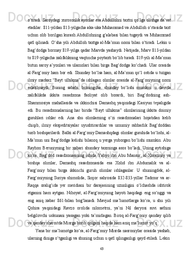 43o‘tiradi.   Saroydagi xurosonlik ayonlar   esa   Abdullohni   taxtni   qo‘lga   olishga   da’vat
etadilar. 811-yildan 813-yilgacha aka-uka Muhammad va Abdulloh o‘rtasida taxt
uchun olib borilgan kurash Abdullohning g‘alabasi bilan tugaydi va Muhammad
qatl qilinadi. O‘sha yili Abdulloh taxtga al-Ma’mun nomi bilan o‘tiradi. Lekin u
Bag‘dodga bormay 819-yilga qadar Marvda yashaydi. Natijada, Marv 813-yildan
to   819-yilgacha   xalifalikning   vaqtincha   poytaxti   bo‘lib   turadi.   819-yili   al-Ma’mun
butun saroy a’yonlari va ulamolari bilan birga Bag‘dodga ko‘chadi. Ular orasida
al-Farg‘oniy ham  bor  edi. Shunday bo‘lsa ham, al-Ma’mun qo‘l ostida u tuzgan
ilmiy   markaz   “Bayt   ulhikma”da   ishlagan   olimlar   orasida   al-Farg‘oniyning   nomi
eslatilmaydi.   Buning   sababi,   bizningcha,   shunday   bo‘lishi   mumkin:   u   davrda
xalifalikda   ikkita   rasadxona   faoliyat   olib   borardi,   biri   Bag‘dodning   ash-
Shammosiya   mahallasida   va   ikkinchisi   Damashq   yaqinidagi   Kasiyun   tepaligida
edi.   Bu   rasadxonalarning   har   birida   “Bayt   ulhikma”   olimlarining   ikkita   doimiy
guruhlari   ishlar   edi.   Ana   shu   olimlarning   o‘zi   rasadxonalari   hojatidan   kelib
chiqib,   ilmiy   ekspeditsiyalar   uyushtirardilar   va   umumiy   rahbarlik   Bag‘doddan
turib boshqarilardi. Balki al-Farg‘oniy Damashqdagi olimlar guruhida bo‘lishi, al-
Ma’mun uni Bag‘dodga kelishi bilanoq u yerga yuborgan bo‘lishi mumkin. Abu
Rayhon   Beruniyning  bir   xabari   shunday   taxminga  asos   bo‘ladi.  Uning   aytishiga
ko‘ra,   Bag‘dod   rasadxonasining   ishida   Yahyo   ibn   Abu   Mansur,   al-Xorazmiy   va
boshqa   olimlar,   Damashq   rasadxonasida   esa   Xolid   ibn   Abdumalik   va   al-
Farg‘oniy   bilan   birga   ikkinchi   guruh   olimlar   ishlaganlar.   U   shuningdek,   al-
Farg‘oniyning   Suriya   shimolida,   Sinjor   sahrosida   832-833-yillar   Tadmur   va   ar-
Raqqa   oralig‘ida   yer   meridiani   bir   darajasining   uzunligini   o‘lchashda   ishtirok
etganini   ham   aytgan.   Nihoyat,   al-Farg‘oniyning   hayoti   haqidagi   eng   so‘nggi   va
eng   aniq   xabar   861-bilan   bog‘lanadi.   Mavjud   ma’lumotlarga   ko‘ra,   u   shu   yili
Qohira   yaqinidagi   Ravzo   orolida   nilometrni,   ya’ni   Nil   daryosi   suvi   sathini
belgilovchi   uskunani   yasagan   yoki   ta’mirlagan.   Biroq   al-Farg‘oniy   qanday   qilib
va qanday sharoitda Misrga borib qolgani haqida ham aniq ma’lumot yo‘q.
Yana bir ma’lumotga ko‘ra, al-Farg‘oniy Misrda nasroniylar orasida yashab,
ularning diniga o‘tganligi va shuning uchun u qatl qilinganligi qayd etiladi. Lekin 