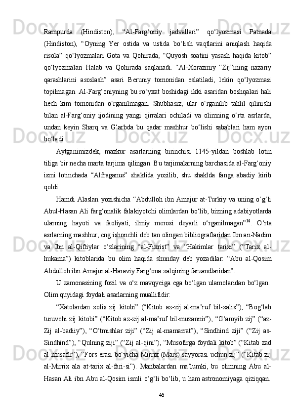 46Rampurda   (Hindiston),   “Al-Farg‘oniy   jadvallari”   qo‘lyozmasi   Patnada
(Hindiston),   “Oyning   Yer   ostida   va   ustida   bo‘lish   vaqtlarini   aniqlash   haqida
risola”   qo‘lyozmalari   Gota   va   Qohirada,   “Quyosh   soatini   yasash   haqida   kitob”
qo‘lyozmalari   Halab   va   Qohirada   saqlanadi.   “Al-Xorazmiy   “Zij”ining   nazariy
qarashlarini   asoslash”   asari   Beruniy   tomonidan   eslatiladi,   lekin   qo‘lyozmasi
topilmagan. Al-Farg‘oniyning bu ro‘yxat  boshidagi  ikki  asaridan boshqalari  hali
hech   kim   tomonidan   o‘rganilmagan.   Shubhasiz,   ular   o‘rganilib   tahlil   qilinishi
bilan   al-Farg‘oniy   ijodining   yangi   qirralari   ochiladi   va   olimning   o‘rta   asrlarda,
undan   keyin   Sharq   va   G‘arbda   bu   qadar   mashhur   bo‘lishi   sabablari   ham   ayon
bo‘ladi.
Aytganimizdek,   mazkur   asarlarning   birinchisi   1145-yildan   boshlab   lotin
tiliga bir necha marta tarjima qilingan. Bu tarjimalarning barchasida al-Farg‘oniy
ismi   lotinchada   “Alfraganus”   shaklida   yozilib,   shu   shaklda   fanga   abadiy   kirib
qoldi.
Hamdi   Alaslan   yozishicha   “Abdulloh   ibn   Amajur   at-Turkiy   va   uning   o‘g‘li
Abul-Hasan Ali farg‘onalik falakiyotchi olimlardan bo‘lib, bizning adabiyotlarda
ularning   hayoti   va   faoliyati,   ilmiy   merosi   deyarli   o‘rganilmagan” 30
.   O‘rta
asrlarning mashhur, eng ishonchli deb tan olingan bibliograflaridan Ibn an-Nadim
va   Ibn   al-Qiftiylar   o‘zlarining   “al-Fixrist”   va   “Hakimlar   tarixi”   (“Tarix   al-
hukama”)   kitoblarida   bu   olim   haqida   shunday   deb   yozadilar:   “Abu   al-Qosim
Abdulloh ibn Amajur al-Haraviy Farg‘ona xalqining farzandlaridan”.
U   zamonasining   fozil   va   o‘z   mavqyeiga   ega   bo‘lgan   ulamolaridan   bo‘lgan.
Olim   quyidagi   foydali   asarlarning   muallifidir:
“Xatolardan   xolis   zij   kitobi”   (“Kitob   az-zij   al-ma’ruf   bil-xalis”),   “Bog‘lab
turuvchi   zij   kitobi”   (“Kitob   az-zij   al-ma’ruf   bil-muzannir”),   “G‘aroyib   zij”   (“az-
Zij   al-badiiy”),   “O‘tmishlar   ziji”   (“Zij   al-mamarrat”),   “Sindhind   ziji”   (“Zij   as-
Sindhind”), “Qulning ziji” (“Zij al-qini”), “Musofirga foydali kitob” (“Kitab zad
al-musafir”), “Fors erasi bo‘yicha Mirrix (Mars) sayyorasi uchun zij” (“Kitab zij
al-Mirrix   ala   at-tarix   al-fari-si”).   Manbalardan   ma’lumki,   bu   olimning   Abu   al-
Hasan   Ali   ibn   Abu   al-Qosim   ismli   o‘g‘li   bo‘lib,   u   ham   astronomiyaga   qiziqqan. 