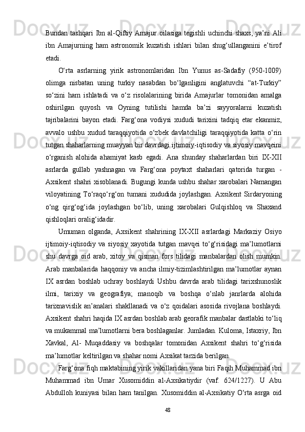 48Bundan   tashqari   Ibn   al-Qiftiy   Amajur   oilasiga   tegishli   uchinchi   shaxs,   ya’ni   Ali
ibn   Amajurning   ham   astronomik   kuzatish   ishlari   bilan   shug‘ullanganini   e’tirof
etadi.
O‘rta   asrlarning   yirik   astronomlaridan   Ibn   Yunus   as-Sadafiy   (950-1009)
olimga   nisbatan   uning   turkiy   nasabdan   bo‘lganligini   anglatuvchi   “at-Turkiy”
so‘zini   ham   ishlatadi   va   o‘z   risolalarining   birida   Amajurlar   tomonidan   amalga
oshirilgan   quyosh   va   Oyning   tutilishi   hamda   ba’zi   sayyoralarni   kuzatish
tajribalarini   bayon   etadi.   Farg‘ona   vodiysi   xududi   tarixini   tadqiq   etar   ekanmiz,
avvalo   ushbu   xudud   taraqqiyotida   o‘zbek   davlatchiligi   taraqqiyotida   katta   o‘rin
tutgan shaharlarning muayyan bir davrdagi ijtimoiy-iqtisodiy va siyosiy mavqeini
o‘rganish   alohida   ahamiyat   kasb   egadi.   Ana   shunday   shaharlardan   biri   IX-XII
asrlarda   gullab   yashnagan   va   Farg‘ona   poytaxt   shaharlari   qatorida   turgan   -
Axsikent shahri xisoblanadi. Bugungi kunda ushbu shahar  xarobalari Namangan
viloyatining   To‘raqo‘rg‘on   tumani   xududida   joylashgan.   Axsikent   Sirdaryoning
o‘ng   qirg‘og‘ida   joylashgan   bo‘lib,   uning   xarobalari   Gulqishloq   va   Shaxand
qishloqlari oralig‘idadir.
Umuman   olganda,   Axsikent   shahrining   IX-XII   asrlardagi   Markaziy   Osiyo
ijtimoiy-iqtisodiy   va   siyosiy   xayotida   tutgan   mavqei   to‘g‘risidagi   ma’lumotlarni
shu   davrga   oid   arab,   xitoy   va   qisman   fors   tilidagi   manbalardan   olish   mumkin.
Arab   manbalarida   haqqoniy   va   ancha   ilmiy-tizimlashtirilgan   ma’lumotlar   aynan
IX   asrdan   boshlab   uchray   boshlaydi   Ushbu   davrda   arab   tilidagi   tarixshunoslik
ilmi,   tarixiy   va   geografiya;   manoqib   va   boshqa   o‘nlab   janrlarda   alohida
tarixnavislik   an’analari   shakllanadi   va   o‘z   qoidalari   asosida   rivojlana   boshlaydi.
Axsikent   shahri haqida IX asrdan boshlab arab georafik manbalar dastlabki to‘liq
va mukammal ma’lumotlarni bera boshlaganlar. Jumladan. Kuloma, Istaxriy, Ibn
Xavkal,   Al-   Muqaddasiy   va   boshqalar   tomonidan   Axsikent   shahri   to‘g‘risida
ma’lumotlar keltirilgan va shahar nomi Axsikat tarzida berilgan.
Farg‘ona fiqh maktabining yirik vakillaridan yana biri Faqih Muhammad ibn
Muhammad   ibn   Umar   Xusomiddin   al-Axsikatiydir   (vaf.   624/1227).   U   Abu
Abdulloh   kuniyasi   bilan   ham   tanilgan.   Xusomiddin   al-Axsikatiy   O‘rta   asrga   oid 