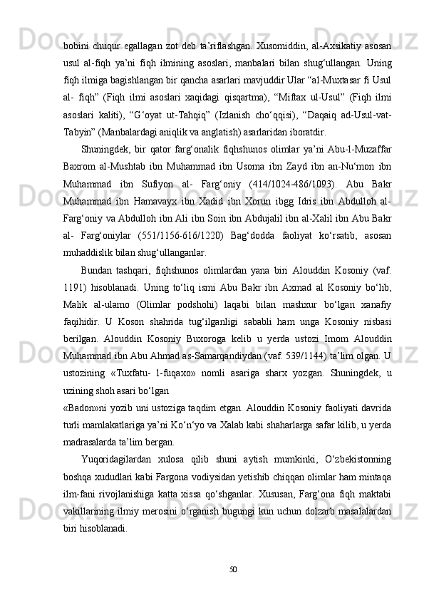 50bobini   chuqur   egallagan   zot   deb   ta’riflashgan.   Xusomiddin,   al-Axsikatiy   asosan
usul   al-fiqh   ya’ni   fiqh   ilmining   asoslari,   manbalari   bilan   shug‘ullangan.   Uning
fiqh ilmiga bagishlangan bir qancha asarlari mavjuddir Ular “al-Muxtasar fi Usul
al-   fiqh”   (Fiqh   ilmi   asoslari   xaqidagi   qisqartma),   “Miftax   ul-Usul”   (Fiqh   ilmi
asoslari   kaliti),   “G‘oyat   ut-Tahqiq”   (Izlanish   cho‘qqisi),   “Daqaiq   ad-Usul-vat-
Tabyin” (Manbalardagi aniqlik va anglatish) asarlaridan iboratdir.
Shuningdek,   bir   qator   farg‘onalik   fiqhshunos   olimlar   ya’ni   Abu-l-Muzaffar
Baxrom   al-Mushtab   ibn   Muhammad   ibn   Usoma   ibn   Zayd   ibn   an-Nu‘mon   ibn
Muhammad   ibn   Sufiyon   al-   Farg‘oniy   (414/1024-486/1093).   Abu   Bakr
Muhammad   ibn   Hamavayx   ibn   Xadid   ibn   Xorun   ibgg   Idris   ibn   Abdulloh   al-
Farg‘oniy   va   Abdulloh   ibn   Ali   ibn   Soin   ibn   Abdujalil   ibn   al-Xalil   ibn   Abu   Bakr
al-   Farg‘oniylar   (551/1156-616/1220)   Bag‘dodda   faoliyat   ko‘rsatib,   asosan
muhaddislik bilan shug‘ullanganlar.
Bundan   tashqari,   fiqhshunos   olimlardan   yana   biri   Alouddin   Kosoniy   (vaf.
1191)   hisoblanadi.   Uning   to‘liq   ismi   Abu   Bakr   ibn   Axmad   al   Kosoniy   bo‘lib,
Malik   al-ulamo   (Olimlar   podshohi)   laqabi   bilan   mashxur   bo‘lgan   xanafiy
faqihidir.   U   Koson   shahrida   tug‘ilganligi   sababli   ham   unga   Kosoniy   nisbasi
berilgan.   Alouddin   Kosoniy   Buxoroga   kelib   u   yerda   ustozi   Imom   Alouddin
Muhammad ibn Abu Ahmad as-Samarqandiydan (vaf. 539/1144) ta’lim olgan. U
ustozining   «Tuxfatu-   l-fuqaxo»   nomli   asariga   sharx   yozgan.   Shuningdek,   u
uzining shoh asari bo‘lgan
«Badon»ni yozib uni ustoziga taqdim etgan. Alouddin Kosoniy faoliyati davrida
turli mamlakatlariga ya’ni Ko‘n‘yo va Xalab kabi shaharlarga safar kilib, u yerda
madrasalarda ta’lim bergan.
Yuqoridagilardan   xulosa   qilib   shuni   aytish   mumkinki,   O‘zbekistonning
boshqa xududlari kabi Fargona vodiysidan yetishib chiqqan olimlar ham mintaqa
ilm-fani   rivojlanishiga   katta   xissa   qo‘shganlar.   Xususan,   Farg‘ona   fiqh   maktabi
vakillarining   ilmiy   merosini   o‘rganish   bugungi   kun   uchun  dolzarb   masalalardan
biri hisoblanadi. 