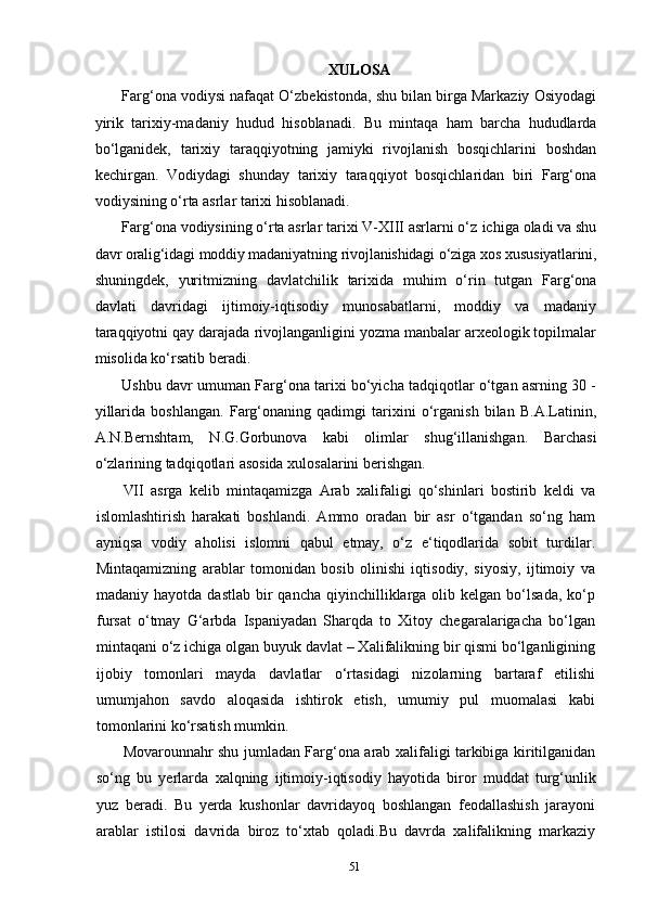 51XULOSA
Farg‘ona vodiysi nafaqat O‘zbekistonda, shu bilan birga Markaziy Osiyodagi
yirik   tarixiy-madaniy   hudud   hisoblanadi.   Bu   mintaqa   ham   barcha   hududlarda
bo‘lganidek,   tarixiy   taraqqiyotning   jamiyki   rivojlanish   bosqichlarini   boshdan
kechirgan.   Vodiydagi   shunday   tarixiy   taraqqiyot   bosqichlaridan   biri   Farg‘ona
vodiysining o‘rta asrlar tarixi hisoblanadi.
Farg‘ona   vodiysining o‘rta asrlar tarixi V-XIII asrlarni o‘z   ichiga   oladi va shu
davr oralig‘idagi   moddiy madaniyatning rivojlanishidagi o‘ziga   xos   xususiyatlarini,
shuningdek,   yuritmizning   davlatchilik   tarixida   muhim   o‘rin   tutgan   Farg‘ona
davlati   davridagi   ijtimoiy-iqtisodiy   munosabatlarni,   moddiy   va   madaniy
taraqqiyotni qay darajada rivojlanganligini yozma manbalar arxeologik topilmalar
misolida ko‘rsatib beradi.
Ushbu davr umuman Farg‘ona tarixi bo‘yicha tadqiqotlar o‘tgan asrning 30 -
yillarida   boshlangan.   Farg‘onaning   qadimgi   tarixini   o‘rganish   bilan   B.A.Latinin,
A.N.Bernshtam,   N.G.Gorbunova   kabi   olimlar   shug‘illanishgan.   Barchasi
o‘zlarining tadqiqotlari asosida xulosalarini berishgan.
VII   asrga   kelib   mintaqamizga   Arab   xalifaligi   qo‘shinlari   bostirib   keldi   va
islomlashtirish   harakati   boshlandi.   Ammo   oradan   bir   asr   o‘tgandan   so‘ng   ham
ayniqsa   vodiy   aholisi   islomni   qabul   etmay,   o‘z   e‘tiqodlarida   sobit   turdilar.
Mintaqamizning   arablar   tomonidan   bosib   olinishi   iqtisodiy,   siyosiy,   ijtimoiy   va
madaniy  hayotda  dastlab   bir  qancha   qiyinchilliklarga  olib  kelgan  bo‘lsada,   ko‘p
fursat   o‘tmay   G‘arbda   Ispaniyadan   Sharqda   to   Xitoy   chegaralarigacha   bo‘lgan
mintaqani   o‘z ichiga   olgan buyuk davlat – Xalifalikning bir qismi bo‘lganligining
ijobiy   tomonlari   mayda   davlatlar   o‘rtasidagi   nizolarning   bartaraf   etilishi
umumjahon   savdo   aloqasida   ishtirok   etish,   umumiy   pul   muomalasi   kabi
tomonlarini ko‘rsatish mumkin.
Movarounnahr shu jumladan Farg‘ona arab xalifaligi tarkibiga kiritilganidan
so‘ng   bu   yerlarda   xalqning   ijtimoiy-iqtisodiy   hayotida   biror   muddat   turg‘unlik
yuz   beradi.   Bu   yerda   kushonlar   davridayoq   boshlangan   feodallashish   jarayoni
arablar   istilosi   davrida   biroz   to‘xtab   qoladi.Bu   davrda   xalifalikning   markaziy 