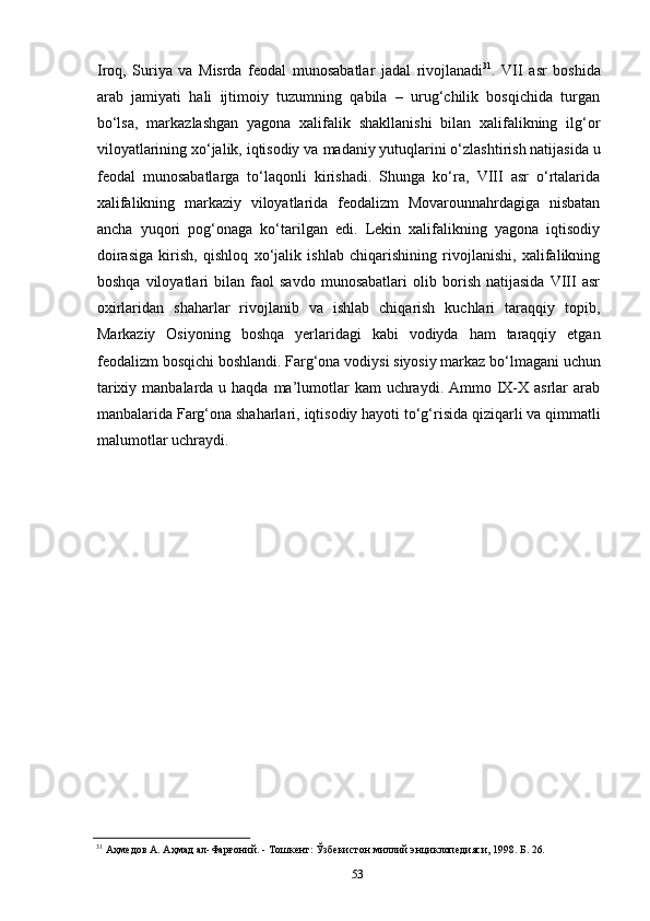 53Iroq,   Suriya   va   Misrda   feodal   munosabatlar   jadal   rivojlanadi 31
.   VII   asr   boshida
arab   jamiyati   hali   ijtimoiy   tuzumning   qabila   –   urug‘chilik   bosqichida   turgan
bo‘lsa,   markazlashgan   yagona   xalifalik   shakllanishi   bilan   xalifalikning   ilg‘or
viloyatlarining xo‘jalik, iqtisodiy va   madaniy yutuqlarini o‘zlashtirish natijasida   u
feodal   munosabatlarga   to‘laqonli   kirishadi.   Shunga   ko‘ra,   VIII   asr   o‘rtalarida
xalifalikning   markaziy   viloyatlarida   feodalizm   Movarounnahrdagiga   nisbatan
ancha   yuqori   pog‘onaga   ko‘tarilgan   edi.   Lekin   xalifalikning   yagona   iqtisodiy
doirasiga   kirish,   qishloq   xo‘jalik   ishlab   chiqarishining   rivojlanishi,   xalifalikning
boshqa   viloyatlari   bilan   faol   savdo   munosabatlari   olib   borish   natijasida   VIII   asr
oxirlaridan   shaharlar   rivojlanib   va   ishlab   chiqarish   kuchlari   taraqqiy   topib,
Markaziy   Osiyoning   boshqa   yerlaridagi   kabi   vodiyda   ham   taraqqiy   etgan
feodalizm   bosqichi   boshlandi. Farg‘ona   vodiysi   siyosiy   markaz   bo‘lmagani   uchun
tarixiy manbalarda u haqda  ma’lumotlar  kam  uchraydi. Ammo IX-X asrlar  arab
manbalarida   Farg‘ona shaharlari,   iqtisodiy hayoti to‘g‘risida   qiziqarli   va   qimmatli
malumotlar uchraydi.
31
  Аҳмедов   А.   Аҳмад   ал-Фарғоний.   -   Тошкент:   Ўзбекистон   миллий   энциклопедияси,   1998.   Б.   26. 