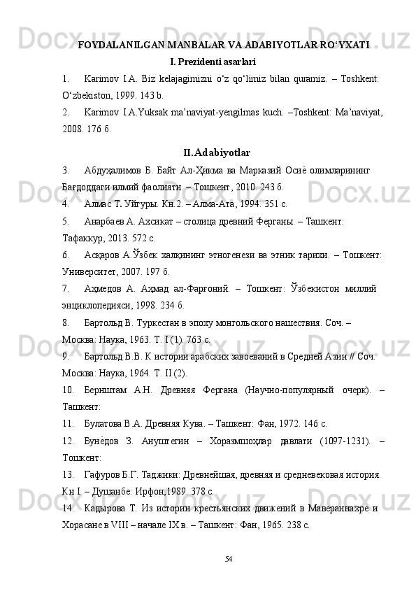 54FOYDALANILGAN   MANBALAR   VA   ADABIYOTLAR   RO‘YXATI
I. Prezidenti   asarlari
1. Karimov   I.A.   Biz   kelajagimizni   o‘z   qo‘limiz   bilan   quramiz.   –   Toshkent: 
O‘zbekiston, 1999. 143 b.
2. Karimov   I.A.Yuksak   ma’naviyat-yengilmas   kuch.   –Toshkent:   Ma’naviyat,
2008. 176 б.
II. Adabiyotlar
3. Абдуҳалимов   Б.   Байт   Ал-Ҳикма   ва   Марказий   Осие?   олимларининг  
Бағдоддаги илмий фаолияти. – Тошкент, 2010. 243 б.
4. Алмас   Т .   Уйгуры.   Кн.2.   –   Алма-Ата,   1994.   351   с.
5. Анарбаев   А.   Ахсикат   –   столица   древний   Ферганы.   –   Ташкент:  
Тафаккур, 2013. 572 с.
6. Асқаров   А.Ўзбек   халқининг   этногенези   ва   этник   тарихи.   –   Тошкент:
Университет, 2007. 197 б.
7. Аҳмедов   А.   Аҳмад   ал-Фарғоний.   –   Тошкент:   Ўзбекистон   миллий 
энциклопедияси, 1998. 234 б.
8. Бартольд   В.   Туркестан   в   эпоху   монгольского   нашествия.   Соч.   –  
Москва: Наука, 1963. Т. I (1). 763 с.
9. Бартольд В.В. К истории арабских завоеваний в Средней Азии // Соч. 
Москва: Наука, 1964. Т. II (2).
10. Бернштам А.Н. Древняя Фергана (Научно-популярный очерк). –
Ташкент:
11. Булатова   В.А.   Древняя   Кува.   –   Ташкент:   Фан,   1972.   146   с.
12. Бун	
е?дов З. Ануштегин – Хоразмшоҳлар давлати (1097-1231). –
Тошкент:
13. Гафуров Б.Г. Таджики: Древнейшая, древняя и средневековая история.
Кн I. – Душанбе: Ирфон,1989. 378 с.
14. Кадырова   Т.   Из   истории   крестьянских   движений   в   Мавераннахре   и 
Хорасане в VIII – начале IХ в. – Ташкент: Фан, 1965. 238 с. 