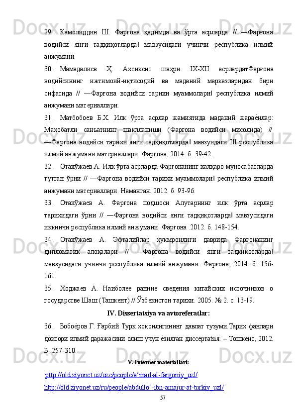 5729. Камолиддин   Ш.   Фарғона   қадимда   ва   ўрта   асрларда   //   ―Фарғона
водийси   янги   тадқиқотларда   мавзусидаги   учинчи   республика   илмий‖
анжумани.
30. Мамадалиев   Ҳ.   Ахсикент   шаҳри   IХ-ХII   асрлардатФарғона
водийсининг   ижтимоий-иқтисодий   ва   маданий   марказларидан   бири
сифатида   //   ―Фарғона   водийси   тарихи   муаммолари	
‖   республика   илмий
анжумани   материаллари.
31. Матбобоев   Б.Х.   Илк   ўрта   асрлар   жамиятида   маданий   жара	
е?нлар:
Маҳобатли     санъатнинг     шаклланиши     (Фарғона     водийси     мисолида)     //
―Фарғона   водийси   тарихи   янги   тадқиқотларда	
‖   мавзуидаги   III   республика
илмий анжумани материаллари. Фарғона, 2014. б. 39-42.
32. Отахўжаев   А.   Илк   ўрта   асрларда   Фарғонанинг   халқаро   муносабатларда
тутган   ўрни   //   ―Фарғона   водийси   тарихи   муаммолари   республика   илмий	
‖
анжумани материаллари. Наманган. 2012. б. 93-96.
33. Отахўжаев   А.   Фарғона   подшоси   Алутарнинг   илк   ўрта   асрлар
тарихидаги   ўрни   //   ―Фарғона   водийси   янги   тадқиқотларда   мавзусидаги	
‖
иккинчи республика илмий анжумани. Фарғона .2012. б. 148-154.
34. Отахўжаев   А.   Эфталийлар   ҳукмронлиги   даврида   Фарғонанинг
дипломатик   алоқалари   //   ―Фарғона   водийси   янги   тадқиқотларда	
‖
мавзусидаги   учинчи   республика   илмий   анжумани.   Фарғона,   2014.   б.   156-
161.
35. Ходжаев   А.   Наиболее   ранние   сведения   китайских   источников   о
государстве Шаш (Ташкент) // Ўзбекистон тарихи. 2005. № 2. с. 13-19.
IV. Dissertatsiya   va   avtoreferatlar:
36. Бобо	
е?ров   Г.   Ғарбий   Турк   хоқонлигининг   давлат   тузуми.Тарих   фанлари
доктори   илмий   даражасини   олиш   учун   е	
?зилган   диссертatsiя.   –   Тошкент,   2012.
Б. 257-310.
V. Internet   materiallari:
рttp://old.ziyonet.uz/uzc/people/a‘mad    -   al    -   fargoniy_uzl/     
http://old.ziyonet.uz/ru/people/abdullo‘    -   ibn    -   amajur    -   at    -   turkiy_uzl/         