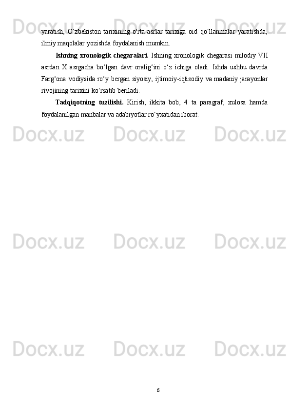 6yaratish,   O‘zbekiston   tarixining   o'rta   asrlar   tarixiga   oid   qo‘llanmalar   yaratishda,
ilmiy maqolalar yozishda foydalanish mumkin.
Ishning   xronologik   chegaralari.   Ishning  xronologik  chegarasi   milodiy   VII
asrdan   X   asrgacha   bo‘lgan   davr   oralig‘ini   o‘z   ichiga   oladi.   Ishda   ushbu   davrda
Farg‘ona vodiysida ro‘y bergan siyosiy, ijtimoiy-iqtisodiy va madaniy jarayonlar
rivojining tarixini ko‘rsatib beriladi.
Tadqiqotning   tuzilishi.   Kirish,   ikkita   bob,   4   ta   paragraf,   xulosa   hamda
foydalanilgan manbalar va adabiyotlar ro‘yxatidan iborat. 