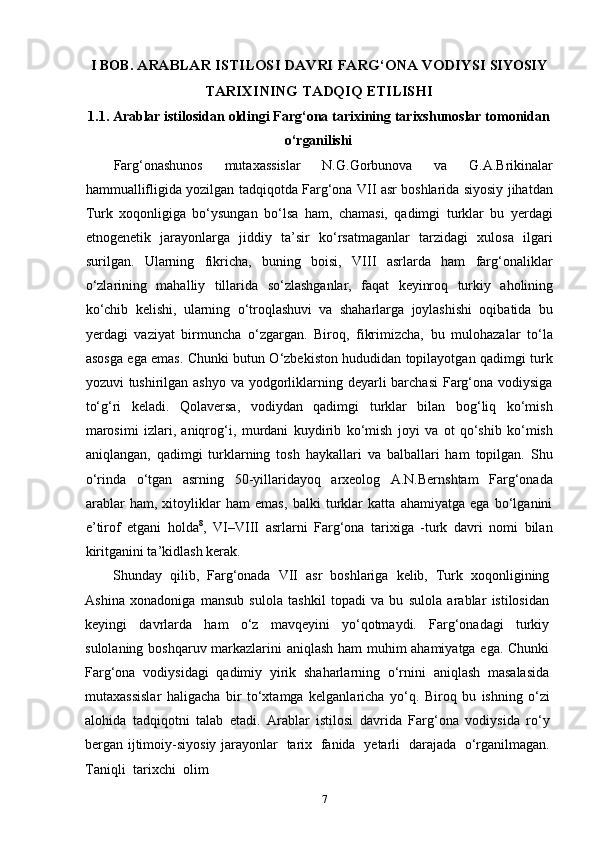 7I   BOB.   ARABLAR   ISTILOSI   DAVRI   FARG‘ONA   VODIYSI  SIYOSIY
TARIXINING   TADQIQ  ETILISHI
1.1. Arablar   istilosidan   oldingi   Farg‘ona   tarixining   tarixshunoslar   tomonidan
o‘rganilishi
Farg‘onashunos   mutaxassislar   N.G.Gorbunova   va   G.A.Brikinalar
hammuallifligida yozilgan tadqiqotda Farg‘ona VII asr boshlarida siyosiy jihatdan
Turk   xoqonligiga   bo‘ysungan   bo‘lsa   ham,   chamasi,   qadimgi   turklar   bu   yerdagi
etnogenetik   jarayonlarga   jiddiy   ta’sir   ko‘rsatmaganlar   tarzidagi   xulosa   ilgari
surilgan.   Ularning   fikricha,   buning   boisi,   VIII   asrlarda   ham   farg‘onaliklar
o‘zlarining   mahalliy   tillarida   so‘zlashganlar,   faqat   keyinroq   turkiy   aholining
ko‘chib   kelishi,   ularning   o‘troqlashuvi   va   shaharlarga   joylashishi   oqibatida   bu
yerdagi   vaziyat   birmuncha   o‘zgargan.   Biroq,   fikrimizcha,   bu   mulohazalar   to‘la
asosga ega emas. Chunki butun O‘zbekiston hududidan topilayotgan qadimgi turk
yozuvi tushirilgan ashyo va yodgorliklarning deyarli barchasi  Farg‘ona vodiysiga
to‘g‘ri   keladi.   Qolaversa,   vodiydan   qadimgi   turklar   bilan   bog‘liq   ko‘mish
marosimi   izlari,   aniqrog‘i,   murdani   kuydirib   ko‘mish   joyi   va   ot   qo‘shib   ko‘mish
aniqlangan,   qadimgi   turklarning   tosh   haykallari   va   balballari   ham   topilgan.   Shu
o‘rinda   o‘tgan   asrning   50-yillaridayoq   arxeolog   A.N.Bernshtam   Farg‘onada
arablar   ham,   xitoyliklar   ham   emas,   balki   turklar   katta   ahamiyatga   ega   bo‘lganini
e’tirof   etgani   holda 8
,   VI–VIII   asrlarni   Farg‘ona   tarixiga   -turk   davri   nomi   bilan
kiritganini ta’kidlash kerak.
Shunday   qilib,   Farg‘onada   VII   asr   boshlariga   kelib,   Turk   xoqonligining
Ashina   xonadoniga   mansub   sulola   tashkil   topadi   va   bu   sulola   arablar   istilosidan
keyingi   davrlarda   ham   o‘z   mavqeyini   yo‘qotmaydi.   Farg‘onadagi   turkiy
sulolaning boshqaruv markazlarini aniqlash ham muhim ahamiyatga ega. Chunki
Farg‘ona   vodiysidagi   qadimiy   yirik   shaharlarning   o‘rnini   aniqlash   masalasida
mutaxassislar   haligacha   bir   to‘xtamga   kelganlaricha   yo‘q.   Biroq   bu   ishning   o‘zi
alohida   tadqiqotni   talab   etadi.   Arablar   istilosi   davrida   Farg‘ona   vodiysida   ro‘y
bergan   ijtimoiy-siyosiy jarayonlar   tarix   fanida   yetarli   darajada   o‘rganilmagan.
Taniqli   tarixchi   olim 