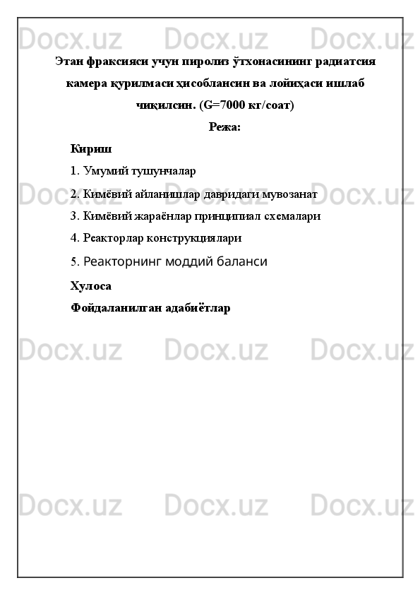 Этaн фрaксияси учун пиролиз ўтхонaсининг рaдиaтсия
кaмерa қурилмaси ҳисоблaнсин вa лойиҳaси ишлaб
чиқилсин. (G=7000 кг/соaт)
Режа:
Кириш
1.   Умумий тушунчалар
2. Кимёвий айланишлар давридаги мувозанат
3. Кимёвий жараёнлар принципиал схемалари
4.  Реакторлар конструкциялари
5.  Реакторнинг моддий баланси
Хулоса
Фойдаланилган адабиётлар
                                                      