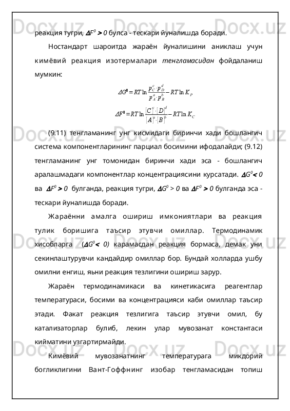 реакция тугри,  F 0
 	  0  булса - тескари йуналишда боради.   
Ностандарт   шароитда   жараён   йуналишини   аниклаш   учун
к им ёвий   реак ция   изотерм алари   тенгламасидан   фойдаланиш
мумкин:	
ΔG	0=	RT	ln	рCc⋅рDd	
рAa⋅рBb−	RT	ln	KP	
ΔF	0=	RT	ln	[C	]c⋅[D]d	
[A]a⋅[B]b−	RT	ln	KC
(9.11)   тенгламанинг   унг   кисмидаги   биринчи   хади   бошлангич
система компонентларининг парциал босимини ифодалайди; (9.12)
тенгламанинг   унг   томонидан   биринчи   хади   эса   -   бошлангич
аралашмадаги компонентлар концентрациясини курсатади.  	
 G 0	
  0
ва   	
 F 0  	
 0     булганда, реакция тугри, 	 G 0  
> 0  ва 	 F 0
 	  0   булганда эса -
тескари йуналишда боради.   
Ж араённи   ам алга   ош ириш   им к ониятлари   ва   реак ция
ту лик   бориш ига   таъсир   эту вчи   ом иллар .   Термодинамик
хисобларга     (	
 G 0	
  0 )   карамасдан   реакция   бормаса,   демак   уни
секинлаштурувчи   кандайдир   омиллар   бор.   Бундай   холларда   ушбу
омилни енгиш, яьни реакция тезлигини ошириш зарур.   
Жараён   термодинамикаси   ва   кинетикасига   реагентлар
температураси,   босими   ва   концентрацияси   каби   омиллар   таъсир
этади.   Факат   реакция   тезлигига   таъсир   этувчи   омил,   бу
катализаторлар   булиб,   лекин   улар   мувозанат   константаси
кийматини узгартирмайди.   
Кимёвий   мувозанатнинг   температурага   микдорий
богликлигини   Вант-Г оф ф нинг   изобар   тенгламасидан   топиш 