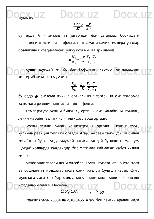 мумкин:dln	KP	
dT	=	ΔH
RT	2
бу   ерда   Н   -   энтальпия   узгариши   ёки   узгармас   босимдаги
реакциянинг иссиклик эффекти. тенгламани кичик температуралар
оралигида интегралласак, ушбу куринишга эришамиз:	
ln	
K	P¿	
K	P¿
=	ΔH
R	⋅
T2−	T1	
T2⋅T1
Худди   шундай   килиб,   Вант-Гоффнинг   изохор   тенгламасини
келтириб чикариш мумкин:	
ln	
KС¿	
KС¿
=	ΔU
R	⋅
T2−	T1	
T2⋅T1
бу   ерда  	
 U -система   ички   энергиясининг   узгариши   ёки   узгармас
хажмдаги реакциянинг ис c иклик эффекти.
Температура   усиши   билан   К
р   ортиши   ёки   камайиши   мумкин,
лекин жараён тезлиги купчилик холларда ортади.   
Босим   усиши   билан   концентрация   ортади.   Шунинг   учун,
купинча   реакция   тезлиги   ортади.   Агар,   жараён   хажм   усиши   билан
кечаётган   булса,   унда   умумий   натижа   кандай   булиши   номаълум.
Бундай   холларда   кандайдир   бир   оптимал   кийматни   кабул   килиш
керак.   
Мувозанат   узгаришини   хисоблаш   учун   мувозанат   константаси
ва   бошлангич   моддалар   моль   сони   маълум   булиши   керак.   Сунг,
мувозанатдаги   хар   бир   модда   микдорини   моль   микдори   оркали
ифодалаб оламиз. Масалан,	
0,5	N2+0,5	O2
              	NO
Реакция учун 2500К да  К
р =0,0455. Агар, бошлангич аралашмада 