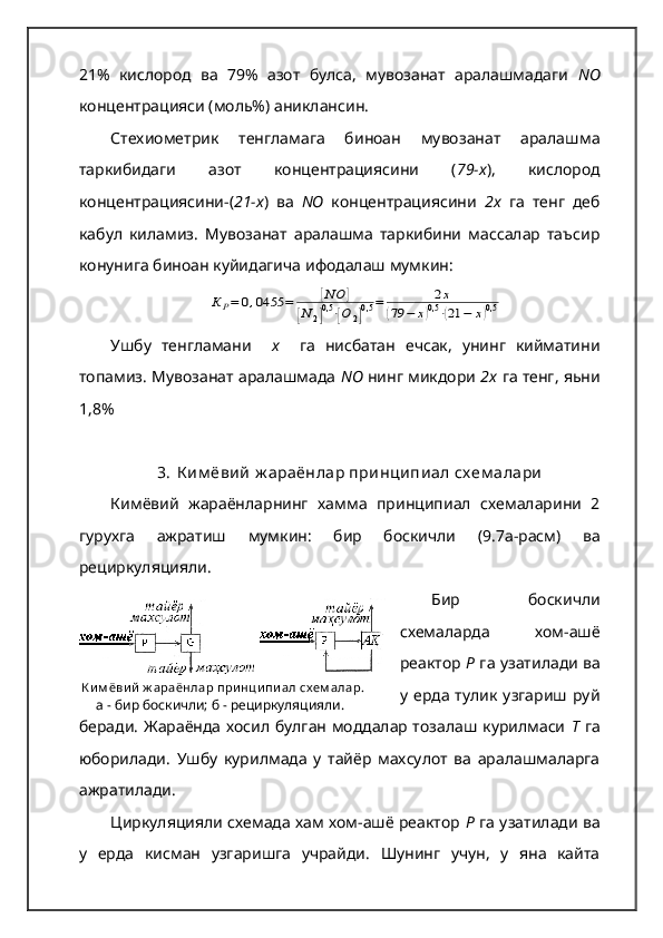   К и м ёви й  ж араёнлар при нци пи ал сх ем алар.
      а - бир боскичли; б - рециркуляцияли.21%   кислород   ва   79%   азот   булса,   мувозанат   аралашмадаги   N О
концентрацияси (моль%) аниклансин.
Стехиометрик   тенгламага   биноан   мувозанат   аралашма
таркибидаги   азот   концентрациясини   ( 79-х ),   кислород
концентрациясини-( 21-х )   ва   NО   концентрациясини   2х   га   тенг   деб
кабул   киламиз.   Мувозанат   аралашма   таркибини   массалар   таъсир
конунига биноан куйидагича ифодалаш мумкин:К	Р=	0,0455	=	[NO	]	
[N	2]0,5⋅[O	2]0,5	=	2x	
(79	−	x)0,5⋅(21	−	x)0,5
Ушбу   тенгламани     х     га   нисбатан   ечсак,   унинг   кийматини
топамиз. Мувозанат аралашмада  NО  нинг микдори  2х  га тенг, яьни
1,8%
3. К им ёвий   ж араёнлар   принципиал   сх ем алари
Кимёвий   жараёнларнинг   хамма   принципиал   схемаларини   2
гурухга   ажратиш   мумкин :   бир   боскичли   (9.7 а - расм )   ва
рециркуляцияли .   
Бир   боскичли
схемаларда   хом-ашё
реактор  Р  га узатилади ва
у  ерда  тулик   узгариш  руй
беради. Жараёнда хосил булган моддалар тозалаш курилмаси   Т   га
юборилади.   Ушбу   курилмада   у   тайёр   махсулот   ва   аралашмаларга
ажратилади. 
Циркуляцияли схемада хам хом-ашё реактор  Р  га узатилади ва
у   ерда   кисман   узгаришга   учрайди.   Шунинг   учун,   у   яна   кайта 