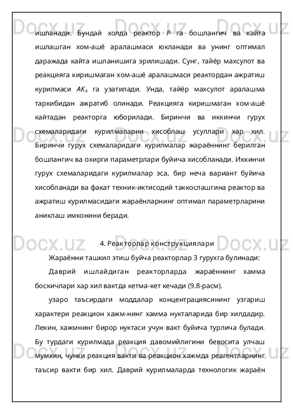 ишланади.   Бундай   холда   реактор   Р   га   бошлангич   ва   кайта
ишлашган   хом-ашё   аралашмаси   юкланади   ва   унинг   оптимал
даражада   кайта   ишланишига   эрилишади.   Сунг,   тайёр   махсулот   ва
реакцияга киришмаган хом-ашё аралашмаси реактордан ажратиш
курилмаси   А К
д   га   узатилади.   Унда,   тайёр   махсулот   аралашма
таркибидан   ажратиб   олинади.   Реакцияга   киришмаган   хом-ашё
кайтадан   реакторга   юборилади.   Биринчи   ва   иккинчи   гурух
схемаларидаги   курилмаларни   хисоблаш   усуллари   хар   хил.
Биринчи   гурух   схемаларидаги   курилмалар   жараённинг   берилган
бошлангич ва охирги параметрлари буйича хисобланади. Иккинчи
гурух   схемаларидаги   курилмалар   эса,   бир   неча   вариант   буйича
хисобланади ва факат техник-иктисодий таккослашгина реактор ва
ажратиш курилмасидаги жараёнларнинг оптимал параметрларини
аниклаш имконини беради.
4. Реак торлар к онстру к циялари
Жараённи ташкил этиш буйча реакторлар 3 гурухга булинади:
Даврий   иш лайдиган   реак торларда   жараённинг   хамма
боскичлари хар хил вактда кетма-кет кечади (9.8-расм).
узаро   таъсирдаги   моддалар   концентрациясининг   узгариш
характери   реакцион   хажм-нинг   хамма   нукталарида   бир   хилдадир.
Лекин,   хажмнинг   бирор  нуктаси   учун   вакт   буйича   турлича  булади.
Бу   турдаги   курилмада   реакция   давомийлигини   бевосита   улчаш
мумкин, чунки реакция вакти ва реакцион хажмда реагентларнинг
таъсир   вакти   бир   хил.   Даврий   курилмаларда   технологик   жараён 