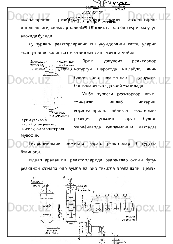 Даври й  реак тор.
1-кобик; 2-гилоф; 3-змеевик;
4-аралаштиргич
  Яри м  у злу к си з
и ш лай ди ган реак тор .
1-кобик; 2-аралаштиргич.моддаларнинг   реакторда   булиш   вакти   аралаштириш
интенсивлиги, окимлар таркибига боглик ва хар бир курилма учун
алохида булади. 
Бу   турдаги   реакторларнинг   иш   унумдорлиги   катта,   уларни
эксплуатация килиш осон ва автоматлаштиришга мойил.   
Ярим   у злу к сиз   реак торлар
нотургун   шароитда   ишлайди,   яъни
баъзи   бир   реагентлар     узлуксиз,
бошкалари эса - даврий узатилади.
Ушбу   турдаги   реакторлар   кичик
тоннажли   ишлаб   чикариш
корхоналарида,   айникса   экзотермик
реакция   утказиш   зарур   булган
жараёнларда   кулланилиши   максадга
мувофик.
Г идродинам ик   реж им га   караб,   реакторлар   3   гурухга
булинади.   
Идеал   аралаш иш   реак торларида   реагентлар   окими   бутун
реакцион   хажмда   бир   зумда   ва   бир   текисда   аралашади.   Демак, 