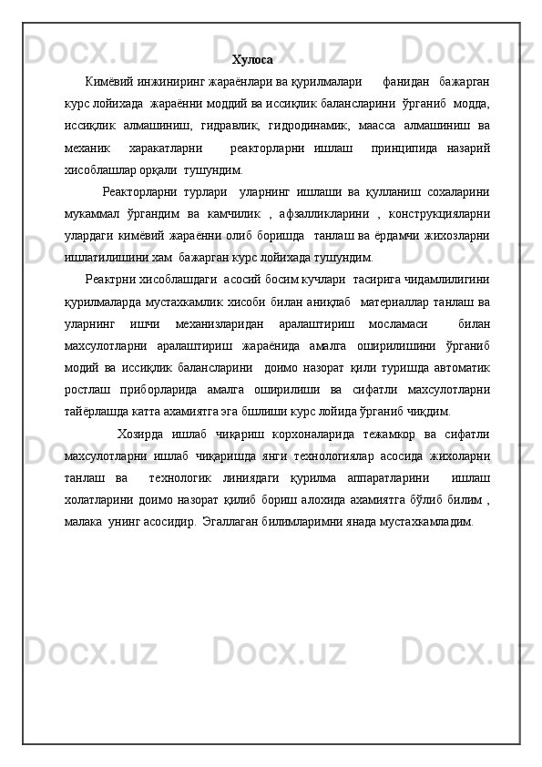 Хулоса
       Кимёвий инжиниринг жараёнлари ва қурилмалари       фанидан   бажарган
курс лойихада  жараённи моддий ва иссиқлик балансларини  ўрганиб  модда,
иссиқлик   алмашиниш,   гидравлик,   гидродинамик,   маасса   алмашиниш   ва
механик     харакатларни       реакторларни   ишлаш     принципида   назарий
хисоблашлар орқали  тушундим.
            Реакторларни   турлари     уларнинг   ишлаши   ва   қулланиш   сохаларини
мукаммал   ўргандим   ва   камчилик   ,   афзалликларини   ,   конструкцияларни
улардаги   кимёвий  жараённи  олиб  боришда     танлаш  ва  ёрдамчи  жихозларни
ишлатилишини хам  бажарган курс лойихада тушундим.
      Реактрни хисоблашдаги  асосий босим кучлари  тасирига чидамлилигини
қурилмаларда   мустахкамлик   хисоби   билан   аниқлаб     материаллар   танлаш   ва
уларнинг   ишчи   механизларидан   аралаштириш   мосламаси     билан
махсулотларни   аралаштириш   жараёнида   амалга   оширилишини   ўрганиб
модий   ва   иссиқлик   балансларини     доимо   назорат   қили   туришда   автоматик
ростлаш   приборларида   амалга   оширилиши   ва   сифатли   махсулотларни
тайёрлашда катта ахамиятга эга бшлиши курс лойида ўрганиб чиқдим.
            Хозирда   ишлаб   чиқариш   корхоналарида   тежамкор   ва   сифатли
махсулотларни   ишлаб   чиқаришда   янги   технологиялар   асосида   жихоларни
танлаш   ва     технологик   линиядаги   қурилма   аппаратларини     ишлаш
холатларини   доимо   назорат   қилиб   бориш   алохида   ахамиятга   бўлиб   билим   ,
малака  унинг асосидир.  Эгаллаган билимларимни янада мустахкамладим.     