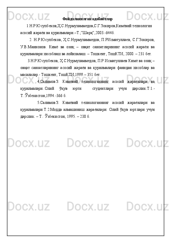 Фойдаланилган адабиётлар
      1.Н.Р.Юсупбеков,Ҳ.С.Нурмухаммедов,С.Г.Зокиров,Кимёвий технология 
асосий жараён ва қурилмалари.–Т.;”Шарқ”,2003.-644б.  
            2.   Н.Р.Юсупбеков,   Ҳ.С.Нурмухаммедов,   П.РИсматуллаев,   С.Г.Зокиров,
У.В.Маннонов.   Кимё   ва   озиқ   –   овқат   саноатларининг   асосий   жараён   ва
қурилмалари хисоблаш ва лойихалаш. – Тошкент, ТошКТИ, 2000. – 231 бет.  
       3.Н.Р.Юсупбеков, Ҳ.С.Нурмухаммедов, П.Р Исматуллаев Кимё ва озиқ –
овқат   саноатларининг   асосий   жараён   ва   қурилмалари   фанидан   хисоблар   ва
масалалар.- Тошкент, ТошКТИ,1999.– 351 бет.
          4.Салимов.З.   Кимёвий   технологиянинг   асосий   жараёнлари   ва
қурилмалари.:Олий   ўқув   юрти     студентлари   учун   дарслик.Т.1.-
Т.:Ўзбекистон,1994.-366 б.
          5.Салимов.З.   Кимёвий   технологиянинг   асосий   жараёнлари   ва
қурилмалари.Т.2.Модда   алмашиниш   жараёнлари:   Олий   ўқув   юртлари   учун
дарслик. – Т.: Ўзбекистон, 1995. – 238 б. 