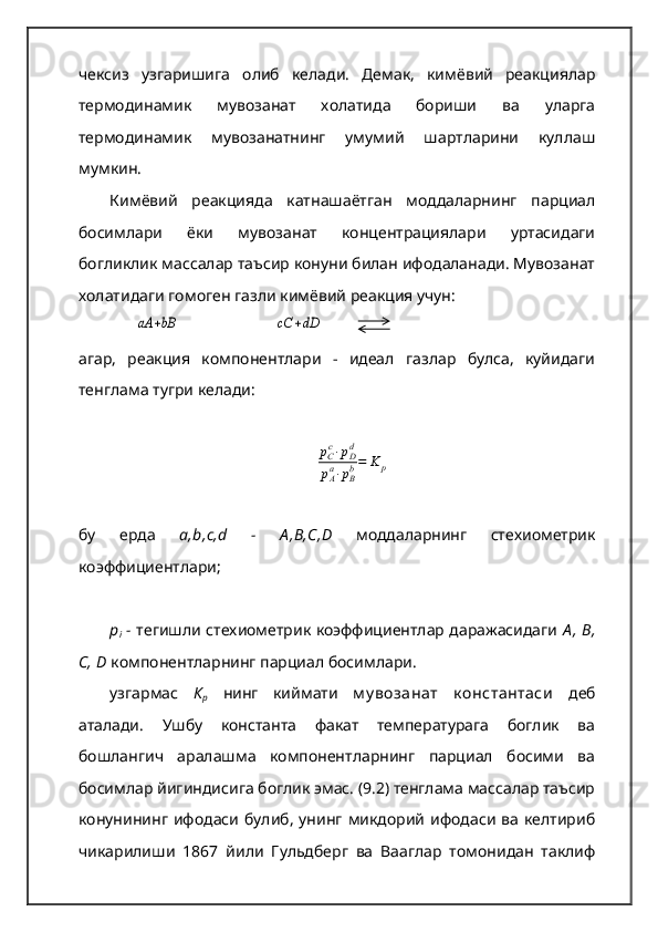 чексиз   узгаришига   олиб   келади.   Демак,   кимёвий   реакциялар
термодинамик   мувозанат   холатида   бориши   ва   уларга
термодинамик   мувозанатнинг   умумий   шартларини   куллаш
мумкин.  
Кимёвий   реакцияда   катнашаётган   моддаларнинг   парциал
босимлари   ёки   мувозанат   концентрациялари   уртасидаги
богликлик массалар таъсир конуни билан ифодаланади. Мувозанат
холатидаги гомоген газли кимёвий реакция учун:аА	+bB
                       	cC	+dD
агар,   реакция   компонентлари   -   идеал   газлар   булса,   куйидаги
тенглама тугри келади:	
рCc⋅рDd	
рAa⋅рBb=	K	p
бу   ерда   a,b,c,d   -   А ,В,С,D   моддаларнинг   стехиометрик
коэффициентлари; 
р
i   -   тегишли стехиометрик коэффициентлар даражасидаги   А ,  В,
С, D   компонентларнинг парциал босимлари.  
узгармас   К
р   нинг   киймати   м у возанат   к онстантаси   деб
аталади.   Ушбу   константа   факат   температурага   боглик   ва
бошлангич   аралашма   компонентларнинг   парциал   босими   ва
босимлар йигиндисига боглик эмас. (9.2) тенглама массалар таъсир
конунининг  ифодаси  булиб,  унинг  микдорий  ифодаси  ва  келтириб
чикарилиши   1867   йили   Гульдберг   ва   Вааглар   томонидан   таклиф 