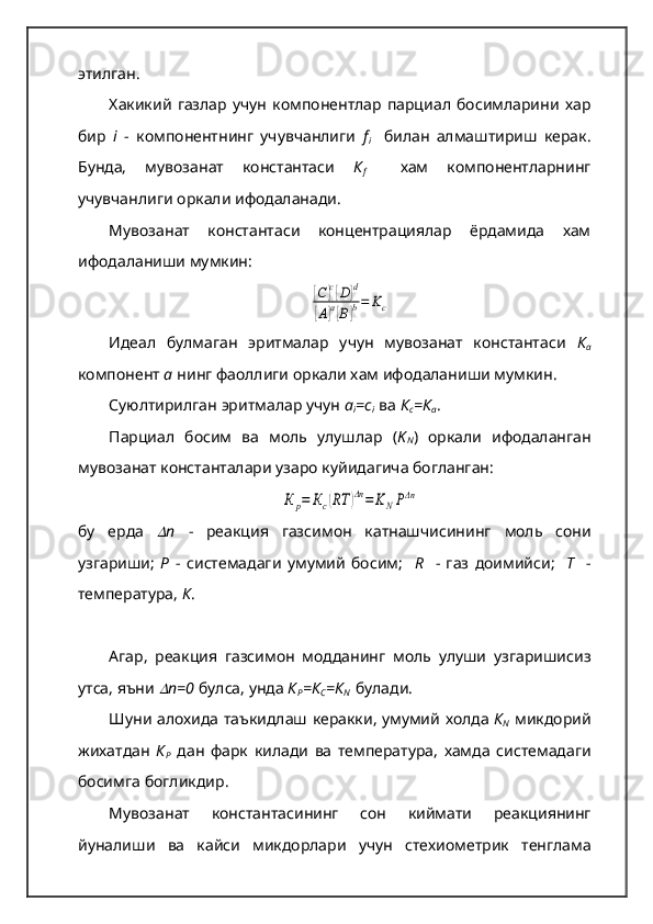 этилган.  
Хакикий   газлар   учун   компонентлар   парциал   босимларини   хар
бир   i   -   компонентнинг   учувчанлиги   f
i     билан   алмаштириш   керак.
Бунда,   мувозанат   константаси   К
f     хам   компонентларнинг
учувчанлиги оркали ифодаланади.  
Мувозанат   константаси   концентрациялар   ёрдамида   хам
ифодаланиши мумкин:[С	]с[D]d	
[A]a[B]b=	Kc
Идеал   булмаган   эритмалар   учун   мувозанат   константаси   К
а
компонент  а   нинг фаоллиги оркали хам ифодаланиши мумкин.  
Суюлтирилган эритмалар учун  а
i =с
i   ва  К
с =К
а .  
Парциал   босим   ва   моль   улушлар   ( K
N )   оркали   ифодаланган
мувозанат константалари узаро куйидагича богланган:	
К	р=	Кс(RТ	)Δn=	KNPΔn
бу   ерда  	
 n   -   реакция   газсимон   катнашчисининг   моль   сони
узгариши ;   Р   -   системадаги   умумий   босим ;     R     -   газ   доимийси ;     Т     -
температура ,  К .  
Агар ,   реакция   газсимон   модданинг   моль   улуши   узгаришисиз
утса ,  яъни  
 n=0   булса ,  унда   К
Р = К
С = К
N    булади .  
Шуни   алохида   таъкидлаш   керакки ,   умумий   холда   К
N   микдорий
жихатдан   К
Р   дан   фарк   килади   ва   температура ,   хамда   системадаги
босимга   богликдир .  
Мувозанат   константасининг   сон   киймати   реакциянинг
йуналиши   ва   кайси   микдорлари   учун   стехиометрик   тенглама 