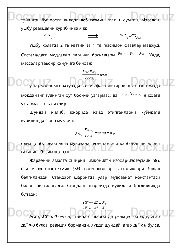 туйинган   буг   хосил   килади   деб   тахмин   килиш   мумкин.   Масалан,
ушбу реакцияни куриб чикамиз:
  СаСо	3(к)         	СаО	(к)+СО	2(газ	)
Ушбу   холатда   2   та   каттик   ва   1   та   газсимон   фазалар   мавжуд.
Системадаги   моддалар   парциал   босимлари  	
рСаСО	3,  рСаО	,  рСО3 .   Унда,
массалар таъсир конунига биноан:	
рCaО	рСО	2	
рСаСО	3	
=const
узгармас температурада каттик фаза иштирок этган системада
модданинг   туйинган   буг   босими   узгармас,   ва    	
рСаО	/рСаСО	3   нисбати
узгармас катталикдир.   
Шундай   килиб,   юкорида   кайд   этилганларни   куйидаги
куринишда ёзиш мумкин:	
рСО	2(
рCaCО3	
рCaО	)=	const	=	К	Р
яъни,   ушбу   реакцияда   мувозанат   константаси   карбонат   ангидрид
газининг босимига тенг.  
Жараённи   амалга   ошириш   имконияти   изобар-изотермик   (	
 G )
ёки   изохор-изотермик   (	
 F )   потенциаллар   катталиклари   билан
белгиланади.   Стандарт   шароитда   улар   мувозанат   константаси
билан   белгиланади.   Стандарт   шароитда   куйидаги   богликликда
булади:	
ΔG	0=−RT	ln	KP	
ΔF	0=−	RT	ln	KC
Агар,  	
 G 0
 	   0   булса,   стандарт   шароитда   реакция   боради;   агар	

G 0  	
  0   булса, реакция бормайди. Худди шундай, агар  	 F 0  	
  0   булса, 