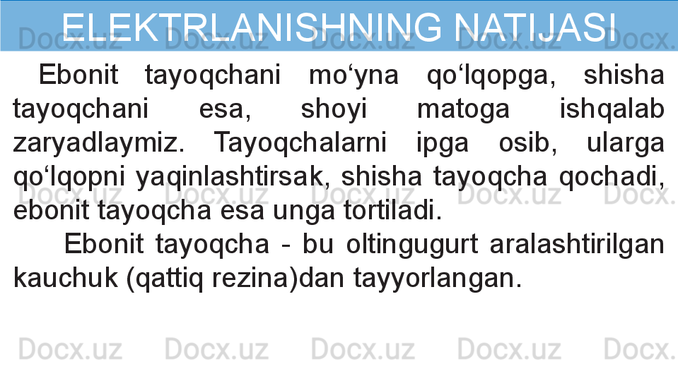 Ebonit  tayoqchani  mo‘yna  qo‘lqopga,  shisha 
tayoqchani  esa,  shoyi  matoga  ishqalab 
zaryadlaymiz.  Tayoqchalarni  ipga  osib,  ularga 
qo‘lqopni  yaqinlashtirsak,  shisha  tayoqcha  qochadi, 
ebonit tayoqcha esa unga tortiladi.
Ebonit  tayoqcha  -  bu  oltingugurt  aralashtirilgan 
kauchuk (qattiq rezina)dan tayyorlangan. ELEKTRLANISHNING NATIJASI 