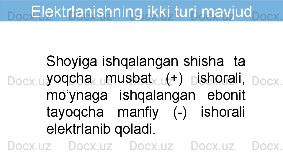 Shoyiga  ishqalangan  shisha    ta 
yoqcha  musbat  (+)  ishorali, 
mo‘ynaga  ishqalangan  ebonit 
tayoqcha  manfiy  (-)  ishorali 
elektrlanib qoladi.Elektrlanishning ikki turi mavjud 