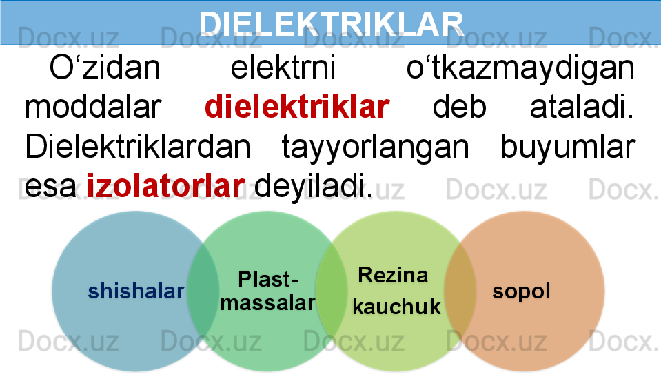 О‘zidan  elektrni  o‘tkazmaydigan 
moddalar  dielektriklar   deb  ataladi. 
Dielektriklardan  tayyorlangan  buyumlar 
esa  izolatorlar  deyiladi. DIELEKTRIKLAR
shishalar Plast-
massalar Rezina 
kauchuk sopol          