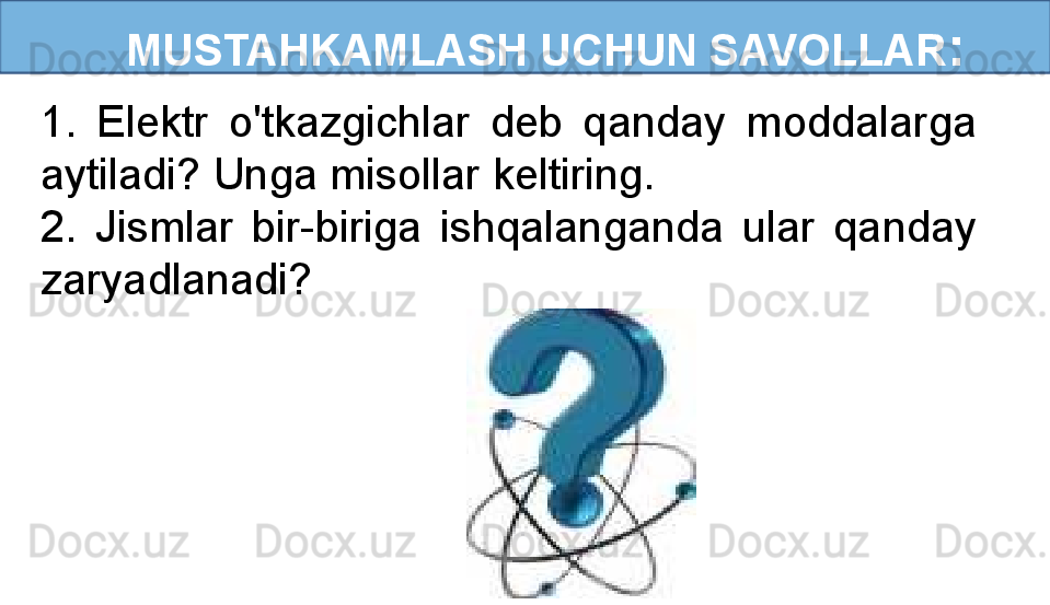    MUSTAHKAMLASH UCHUN SAVOLLAR :
1.  Elektr  o'tkazgichlar  deb  qanday  moddalarga 
aytiladi? Unga misollar keltiring.
2.  Jismlar  bir-biriga  ishqalanganda  ular  qanday 
zaryadlanadi? 